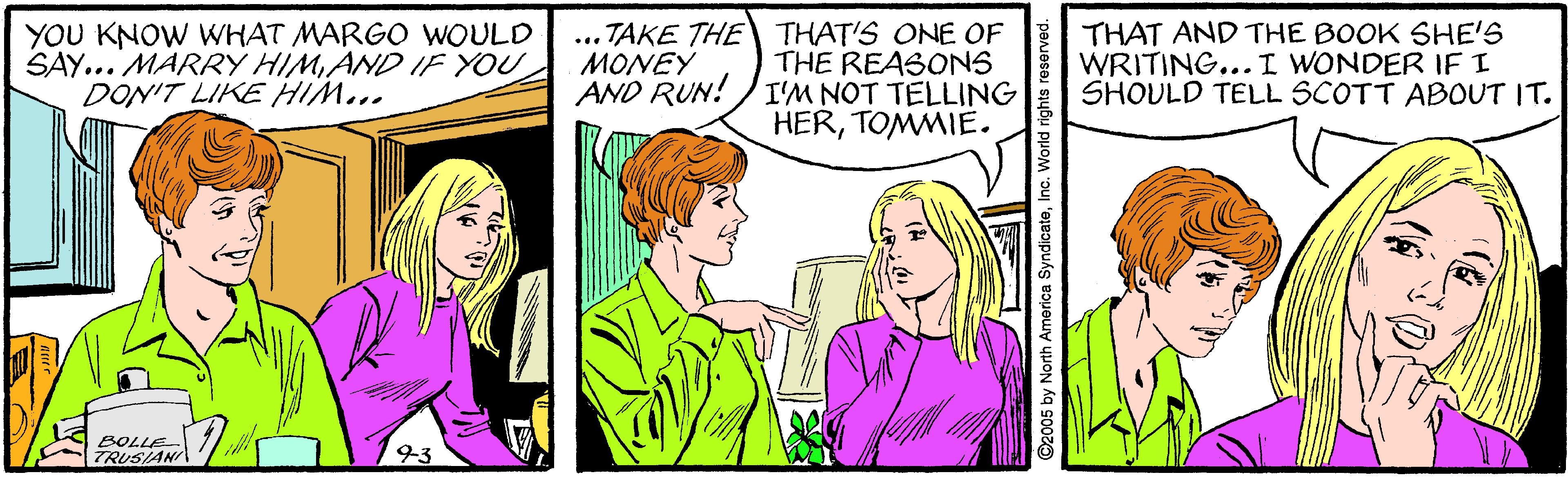 Organism OCR: YOU KNOW WHAT MARGO WOULD SAY... MARRY HIMAND IF YOU DON'T LIKE HIM... ... TAKE THE THAT'S ONE OF THE REASONS AND RUN! )I'M NOT TELLING HERTOMMIE. THAT AND THE BOOK SHE'S WRITING...I WONDER IF I SHOULD TELL SCOTT ABOUT IT. ?ONEY BOLLE TRUSIAN O2005 by North America SyndicateInc. World rights reserve YOU KNOW WHAT MARGO WOULD SAY... MARRY HIMAND IF YOU DON'T LIKE HIM... ... TAKE THE THAT'S ONE OF THE REASONS AND RUN! )I'M NOT TELLING HERTOMMIE. THAT AND THE BOOK SHE'S WRITING...I WONDER IF I SHOULD TELL SCOTT ABOUT IT. ?ONEY BOLLE TRUSIAN O2005 by North America SyndicateInc. World rights reserve