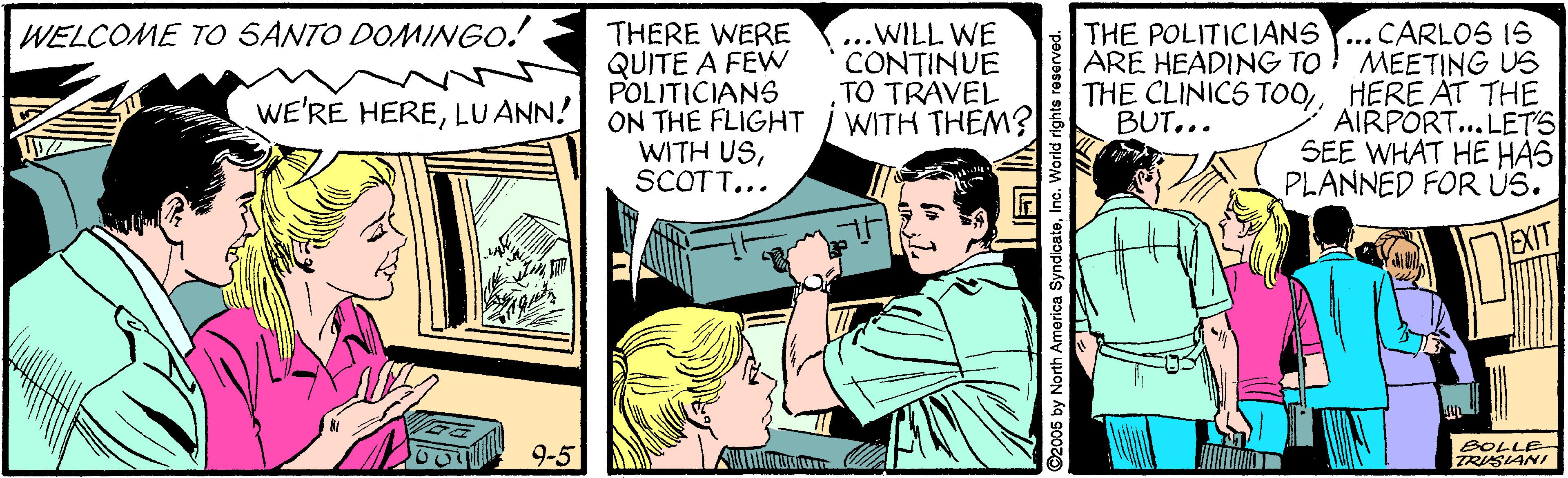 Comics OCR: ..CARLOS IS ARE HEADING TO ! MEETING US THE CLINICS TOOHERE AT THE AIRPORT... LETS SEE WHAT HE HAS PLANNED FOR ÚS. WELCOME TO SANTO DOMINGO! THE POLITICIANS THERE WERE QUITE A FEW POLITICIANS ON THE FLIGHT WITH USSCOTT... .WILL WE CONTINUE TO TRAVEL WITH THEM? WE'RE HERELUANN! BUT... EXIT BOLLE- 9-5 2005 by North America SyndicateInc. World rights ..CARLOS IS ARE HEADING TO ! MEETING US THE CLINICS TOOHERE AT THE AIRPORT... LETS SEE WHAT HE HAS PLANNED FOR ÚS. WELCOME TO SANTO DOMINGO! THE POLITICIANS THERE WERE QUITE A FEW POLITICIANS ON THE FLIGHT WITH USSCOTT... .WILL WE CONTINUE TO TRAVEL WITH THEM? WE'RE HERELUANN! BUT... EXIT BOLLE- 9-5 2005 by North America SyndicateInc. World rights