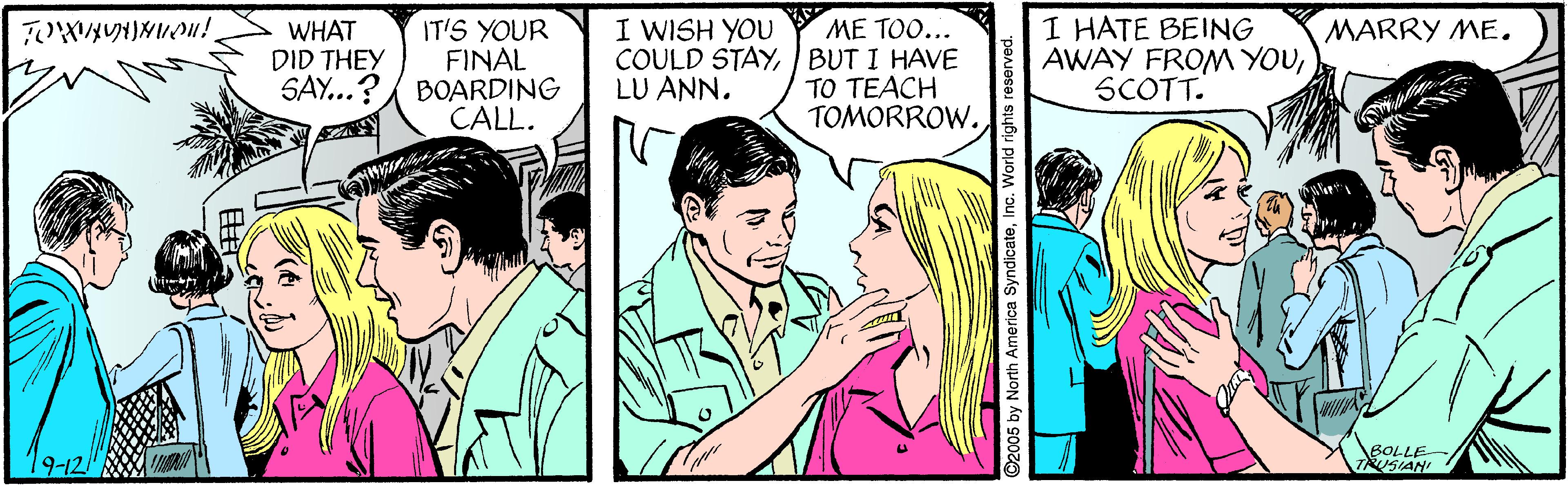 Interaction OCR: I HATE BEING AWAY FROM YOUSCOTT. I WISH YOU MARRY ME. IT'S YOUR FINAL SAY...?/ BOARDING CALL. ME TOO... COULD STAYBUT I HAVE TO TEACH TOMORROW. WHAT DID THEY LU ANN. 9-12 BOLLE TAUSIAN ©2005 by North America SyndicateInc. World rights reserved. I HATE BEING AWAY FROM YOUSCOTT. I WISH YOU MARRY ME. IT'S YOUR FINAL SAY...?/ BOARDING CALL. ME TOO... COULD STAYBUT I HAVE TO TEACH TOMORROW. WHAT DID THEY LU ANN. 9-12 BOLLE TAUSIAN ©2005 by North America SyndicateInc. World rights reserved.