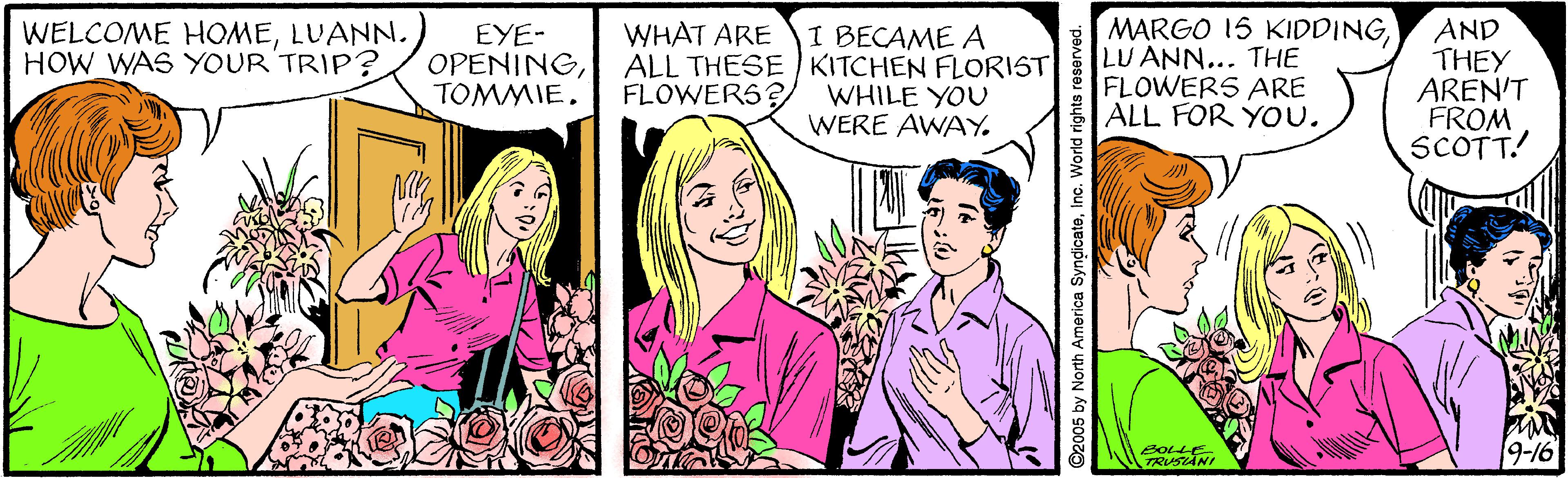 Organism OCR: MARGO 15 KIDDINGLU ANN... THE FLOWERS ARE ALL FOR YOu. AND THEY AREN'T FROM SCOTT! WELCOME HOMELUANN. HOW WAS YOUR TRIP? WHAT ARE EYE- OPENINGTOMMIE. I BECAME A ALL THESE KITCHEN FLORIST WHILE YOU WERE AWAY. FLOWERS? 2OLLE TRUSIANr 9-16 2005 by North America SyndicateInc. World ri MARGO 15 KIDDINGLU ANN... THE FLOWERS ARE ALL FOR YOu. AND THEY AREN'T FROM SCOTT! WELCOME HOMELUANN. HOW WAS YOUR TRIP? WHAT ARE EYE- OPENINGTOMMIE. I BECAME A ALL THESE KITCHEN FLORIST WHILE YOU WERE AWAY. FLOWERS? 2OLLE TRUSIANr 9-16 2005 by North America SyndicateInc. World ri