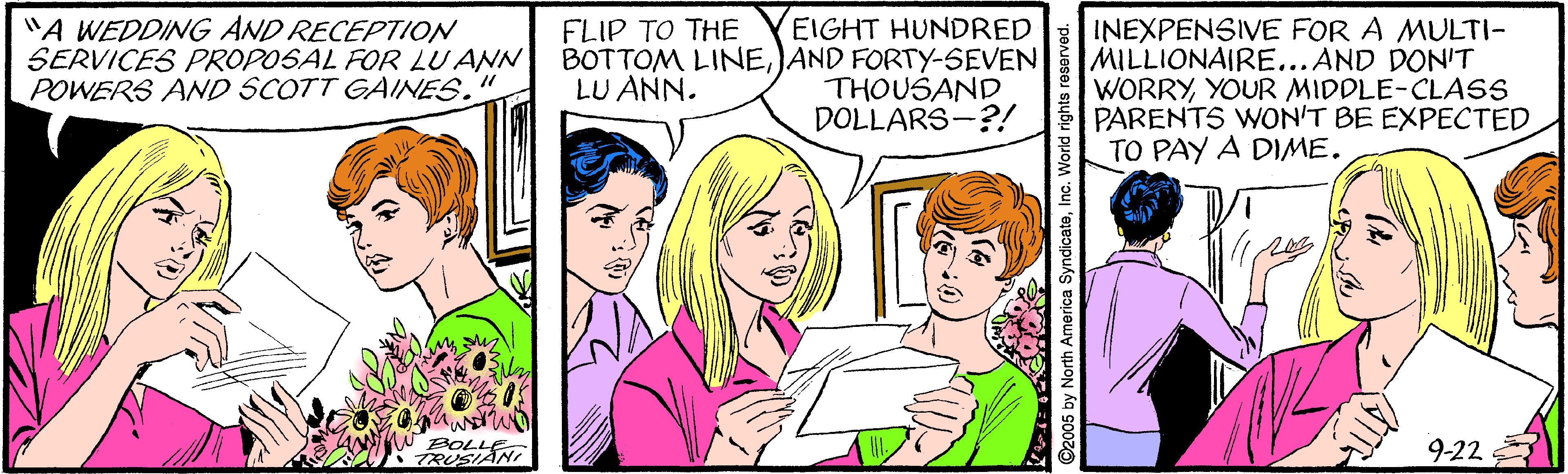 Happy OCR: "A WEDDING AND RECEPTION SERVICES PROPOSAL FOR LU ANN POWERS AND SCOTT GAINES." EIGHT HUNDRED BOTTOM LINEJAND FORTY-SEVEN THOUSAND DOLLARS-?! INEXPENSIVE FOR A MULTI- MILLIONAIRE...AND DON'T WORRYYOUR MIDDLE-CLASS PARENTS WON'T BE EXPECTED TO PAY A DIME. FLIP TO THE LU ANN. BOLL TRUSIANI 9-22 ©2005 by North America SyndicateInc. World rights r "A WEDDING AND RECEPTION SERVICES PROPOSAL FOR LU ANN POWERS AND SCOTT GAINES." EIGHT HUNDRED BOTTOM LINEJAND FORTY-SEVEN THOUSAND DOLLARS-?! INEXPENSIVE FOR A MULTI- MILLIONAIRE...AND DON'T WORRYYOUR MIDDLE-CLASS PARENTS WON'T BE EXPECTED TO PAY A DIME. FLIP TO THE LU ANN. BOLL TRUSIANI 9-22 ©2005 by North America SyndicateInc. World rights r