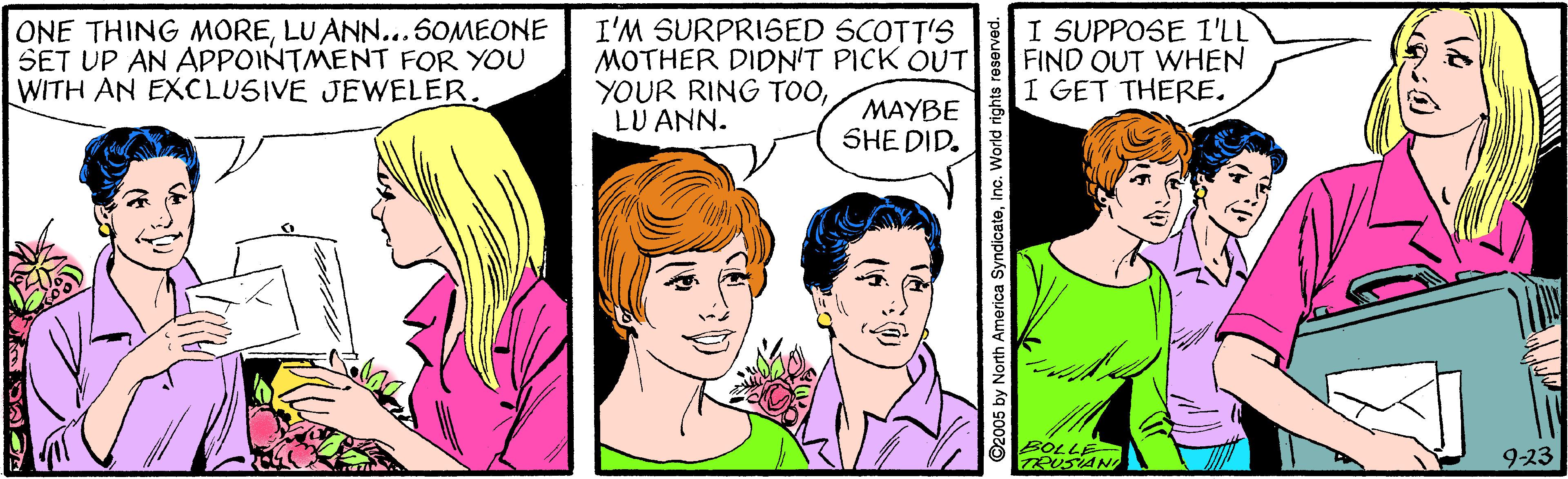 White OCR: ONE THING MORELU ANN...50MEONE SET UP AN APPOINTMENT FOR YOU WITH AN EXCLUSIVE JEWELER. I'M SURPRISED SCOTT'S MOTHER DIDN'T PICK OUT YOUR RING TOOLU ANN. I SUPPOSE I'LL FIND OUT WHEN I GET THERE. MAYBE SHE DID. BOLLE 9-23 ©2005 by North America SyndicateInc. V ONE THING MORELU ANN...50MEONE SET UP AN APPOINTMENT FOR YOU WITH AN EXCLUSIVE JEWELER. I'M SURPRISED SCOTT'S MOTHER DIDN'T PICK OUT YOUR RING TOOLU ANN. I SUPPOSE I'LL FIND OUT WHEN I GET THERE. MAYBE SHE DID. BOLLE 9-23 ©2005 by North America SyndicateInc. V