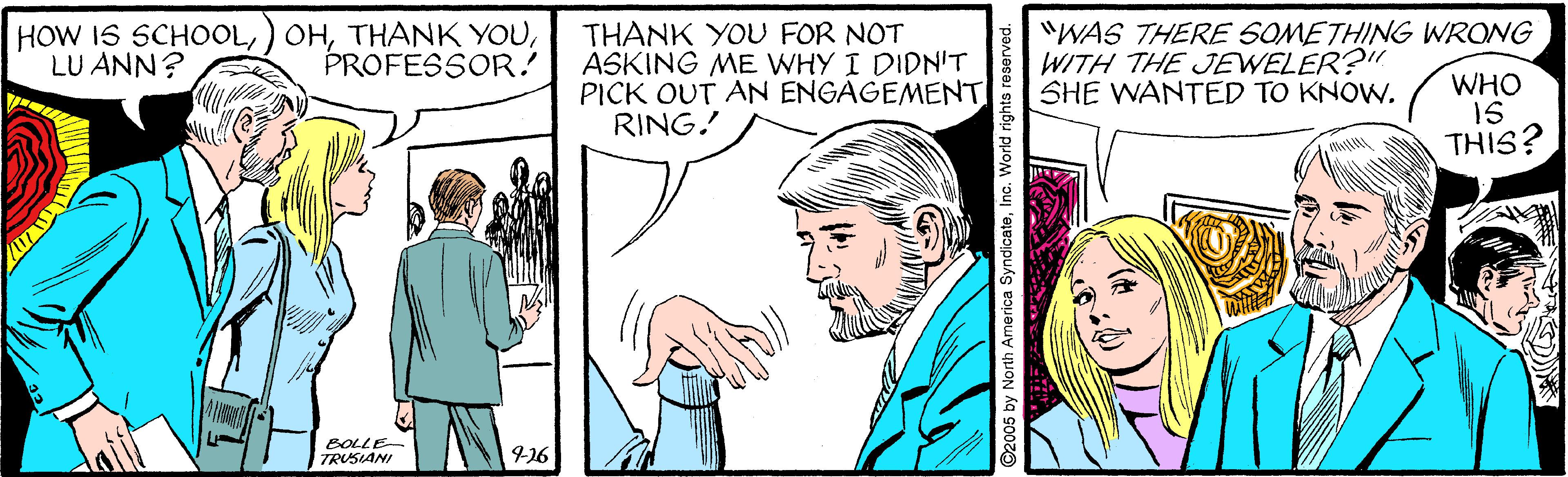 Line OCR: HOW IS SCHOOLLU ANN? THANK YOU FOR NOT ASKING ME WHY I DIDN'T PICK OUT AN ENGAGEMENT RING! "WAS THERE SOMETHING WRONG WITH THE JEWELER?" SHE WANTED TO KNOW. PROFESSOR! WHO 15 THIS? BOLLE- TRUSIANI ©2005 by North America SyndicateInc. World rights reserved. HOW IS SCHOOL) OHTHANK YOULU ANN? THANK YOU FOR NOT ASKING ME WHY I DIDN'T PICK OUT AN ENGAGEMENT RING! "WAS THERE SOMETHING WRONG WITH THE JEWELER?" SHE WANTED TO KNOW. PROFESSOR! WHO 15 THIS? BOLLE- TRUSIANI ©2005 by North America SyndicateInc. World rights reserved.