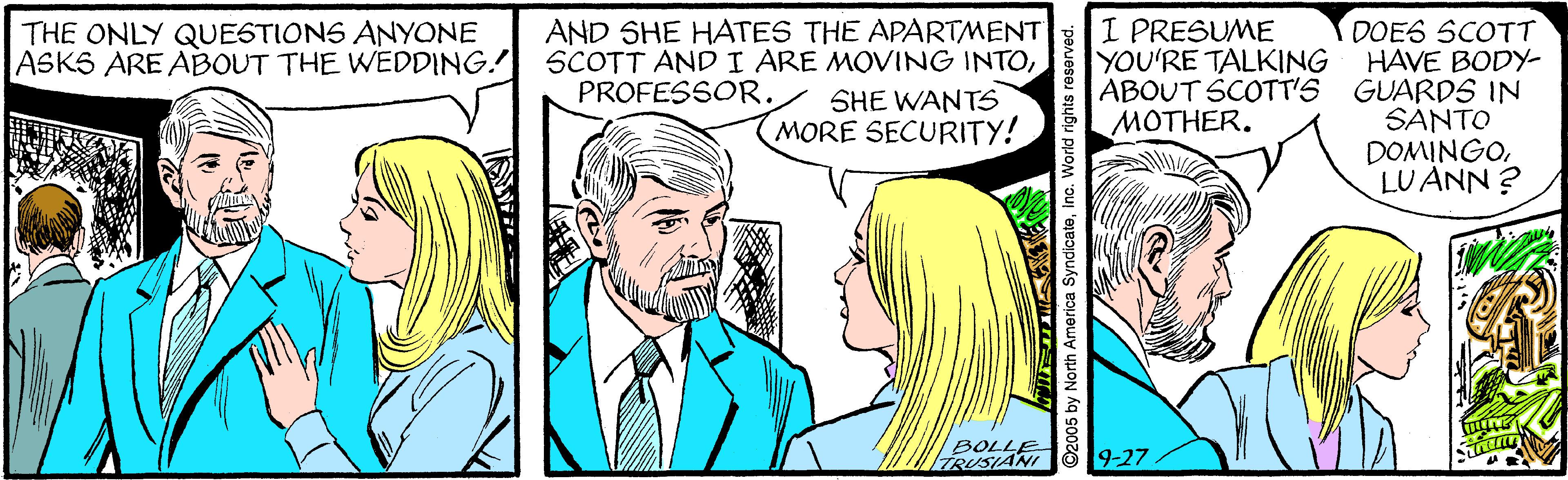 Interaction OCR: AND SHE HATES THE APARTMENT SCOTT ANDI ARE MOVING INTOPROFESSOR. I PRESUME YOU'RE TALKING DOES SCOTT HAVE BODY- ABOUT SCOTT'S GUARDS IN SANTO DOMINGOLU ANN ? THE ONLY QUESTIONS ANYONE ASKS ARE ABOUT THE WEDDING. SHE WANTS MORE SECURITY! MOTHER. BOLLE TRUSIANI ö19-27 ©2005 by North America SyndicateInc. Wo AND SHE HATES THE APARTMENT SCOTT ANDI ARE MOVING INTOPROFESSOR. I PRESUME YOU'RE TALKING DOES SCOTT HAVE BODY- ABOUT SCOTT'S GUARDS IN SANTO DOMINGOLU ANN ? THE ONLY QUESTIONS ANYONE ASKS ARE ABOUT THE WEDDING. SHE WANTS MORE SECURITY! MOTHER. BOLLE TRUSIANI ö19-27 ©2005 by North America SyndicateInc. Wo