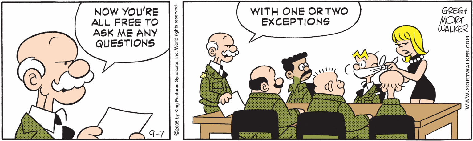 Parallel OCR: NOW YOU'RE ALL FREE TO ASK ME ANY QUESTIONS GREG+ MORT WALKER WITH ONE OR TWO EXCEPTIONS ©2005 by King Features SyndicateNOW YOU'RE ALL FREE TO ASK ME ANY QUESTIONS GREG+ MORT WALKER WITH ONE OR TWO EXCEPTIONS ©2005 by King Features Syndicate
