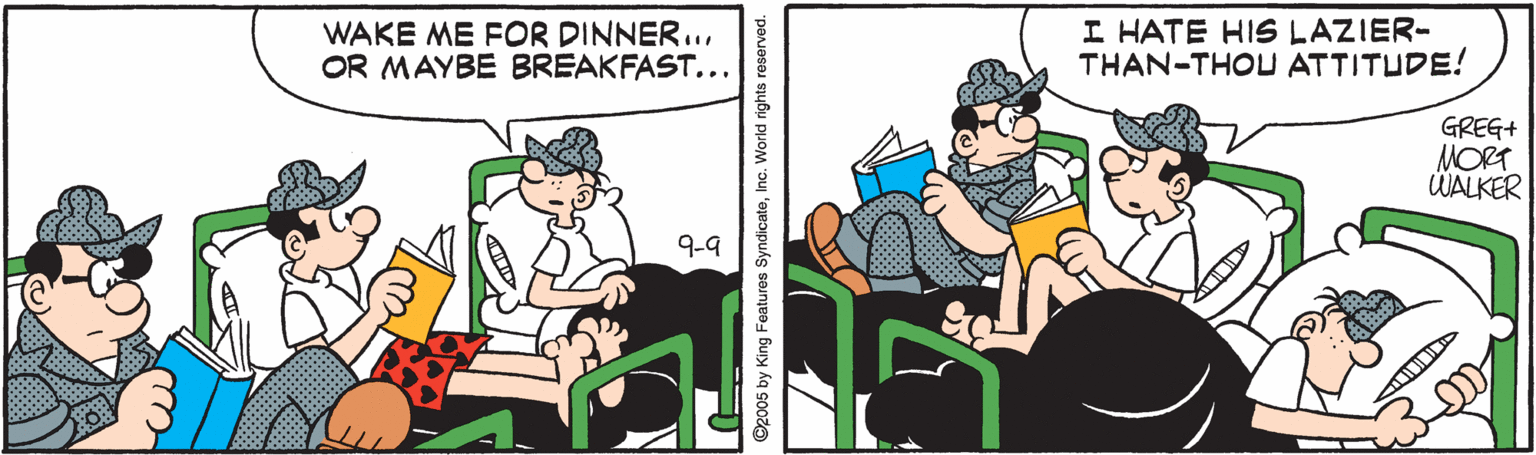 Font OCR: WAKE ME FOR DINNER..OR MAYBE BREAKFAST... I HATE HIS LAZIER- THAN-THOU ATTITUDE! GREG+ MORT WALKER 9-9 ©2005 by King Features SyndicateInc. World rights reserved. WAKE ME FOR DINNER..OR MAYBE BREAKFAST... I HATE HIS LAZIER- THAN-THOU ATTITUDE! GREG+ MORT WALKER 9-9 ©2005 by King Features SyndicateInc. World rights reserved.