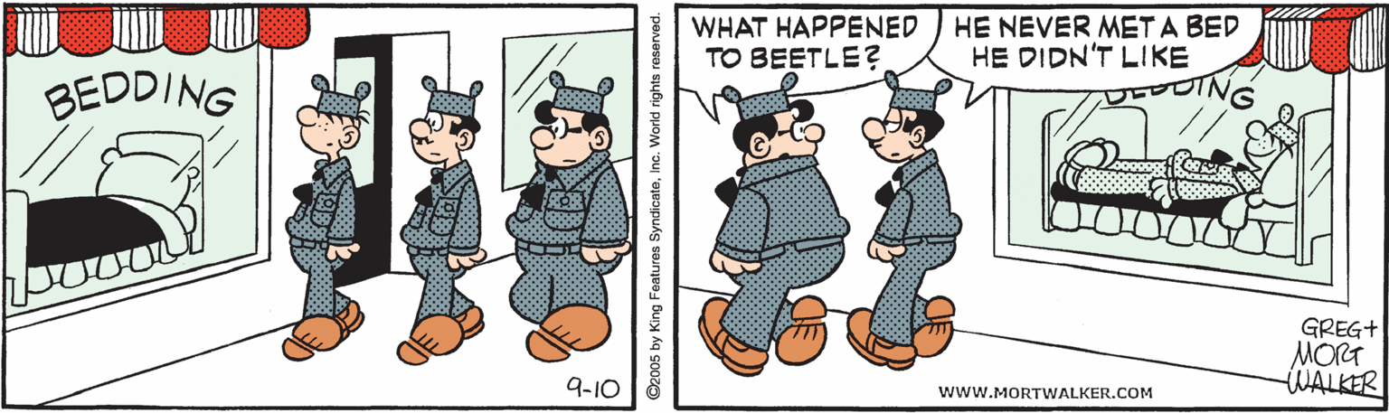 Rectangle OCR: WHAT HAPPENED TO BEETLE? HE NEVER MET A BED HE DIDN'T LIKE BEDDING ING GREG+ MORT WALKER 9-10 www.MORTWALKER.COM ©2005 by King Features SyndicateInc. World rights reserved. WHAT HAPPENED TO BEETLE? HE NEVER MET A BED HE DIDN'T LIKE BEDDING ING GREG+ MORT WALKER 9-10 www.MORTWALKER.COM ©2005 by King Features SyndicateInc. World rights reserved.