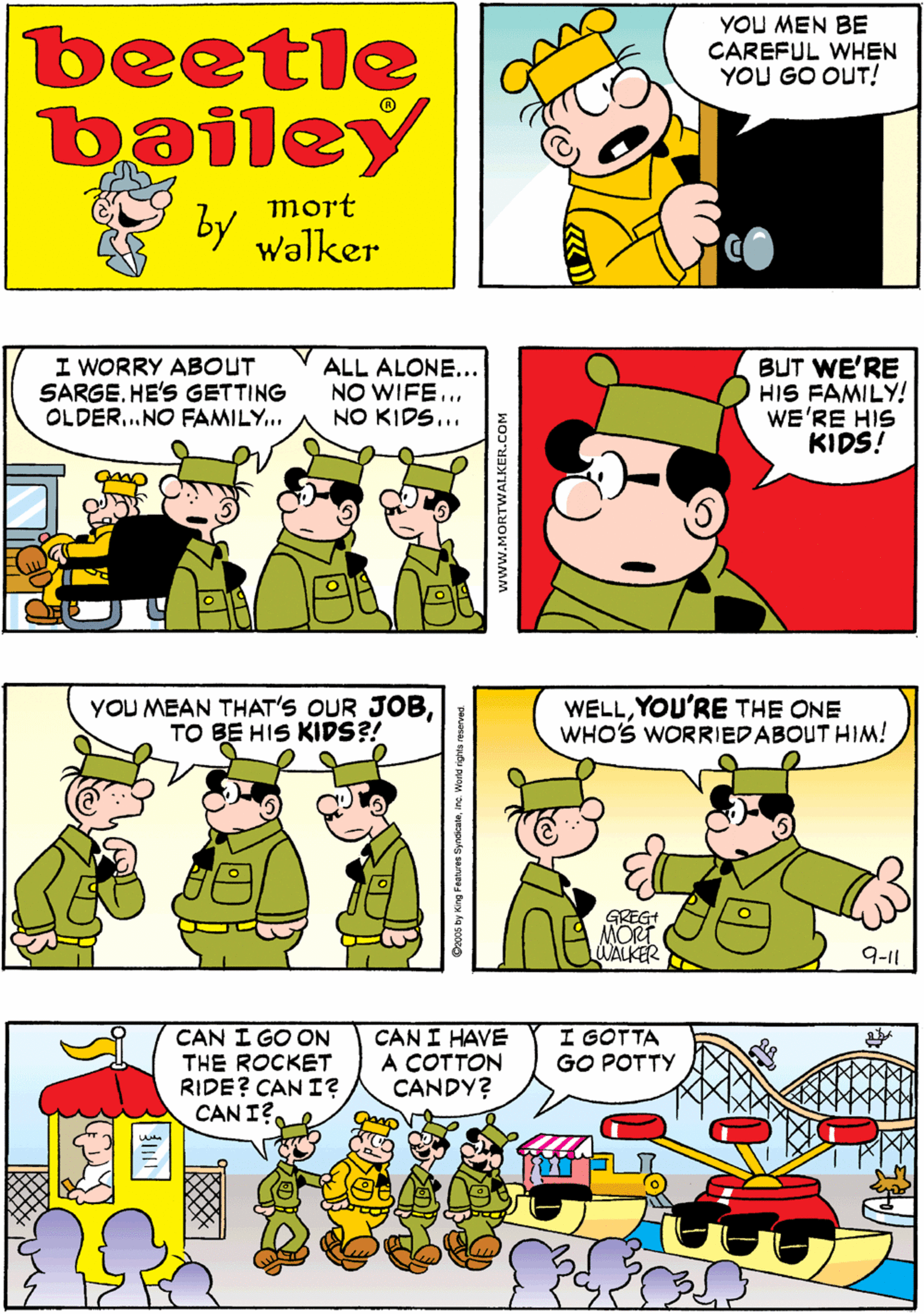 Interaction OCR: YOU MEN BE CAREFUL WHEN YOU GO OUT! I'M GONNA STAY HERE AND WATCH TV beetle bailey mort by Walker I WORRY ABOUT SARGE. HE'S GETTING OLDER.NO FAMILY... ALL ALONE... NO WIFE... NO KIDS... BUT WE'RE HIS FAMILY! WE'RE HIS KIDS! YOU MEAN THAT'S OUR JOBTO BE HIS KIDS?! WELLYOU'RE THE ONE WHO'S WORRIEDABOUT HIM! CAN I GO ON THE ROCKET RIDE? CAN I? CAN I?. CAN I HAVE A COTTON CANDY? I GOTTA GO POTTY GREGI A ANORT LWALKER 9-11 D2005 by King Feabures Synacalainc World rights rer www.MORTWALKER.COM YOU MEN BE CAREFUL WHEN YOU GO OUT! I'M GONNA STAY HERE AND WATCH TV beetle bailey mort by Walker I WORRY ABOUT SARGE. HE'S GETTING OLDER.NO FAMILY... ALL ALONE... NO WIFE... NO KIDS... BUT WE'RE HIS FAMILY! WE'RE HIS KIDS! YOU MEAN THAT'S OUR JOBTO BE HIS KIDS?! WELLYOU'RE THE ONE WHO'S WORRIEDABOUT HIM! CAN I GO ON THE ROCKET RIDE? CAN I? CAN I?. CAN I HAVE A COTTON CANDY? I GOTTA GO POTTY GREGI A ANORT LWALKER 9-11 D2005 by King Feabures Synacalainc World rights rer www.MORTWALKER.COM