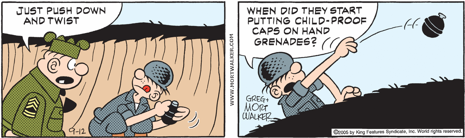 Eyelash OCR: WHEN DID THEY START PUTTING CHILD-PROOF CAPS ON HAND GRENADES? JUST PUSH DOWN AND TWIST GREG+ MORT WALKER 9-12 ©2005 by King Features SyndicateInc. World rights reserved. www.MORTWALKER.COM WHEN DID THEY START PUTTING CHILD-PROOF CAPS ON HAND GRENADES? JUST PUSH DOWN AND TWIST GREG+ MORT WALKER 9-12 ©2005 by King Features SyndicateInc. World rights reserved. www.MORTWALKER.COM