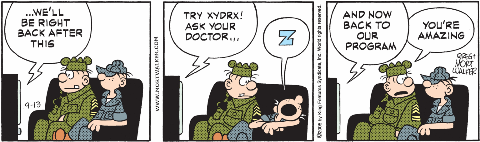 Illustration OCR: .WE'LL BE RIGHT BACK AFTER THIS TRY XYDRX! ASK YOUR DOCTOR... AND NOW BACK TO OUR PROGRAM YOu'RE AMAZING GREGT ÚALKER 9-13 www.MORTWALKER.COM ©2005 by King Features SyndicateInc. World rights reserved. .WE'LL BE RIGHT BACK AFTER THIS TRY XYDRX! ASK YOUR DOCTOR... AND NOW BACK TO OUR PROGRAM YOu'RE AMAZING GREGT ÚALKER 9-13 www.MORTWALKER.COM ©2005 by King Features SyndicateInc. World rights reserved.