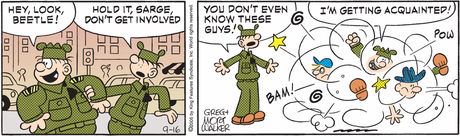 Animated cartoon OCR: HEYBEETLE! HOLD ITDON'T GET INVOLVED YOU DON'T EVEN KNOW THESE GUYS! I'M GETTING ACQUAINTED! Pow BAM!- GREG+ MORT WALKER 9-16 ©2005 by King Features SyndicateInc. World rights reserved. HEYBEETLE! HOLD ITDON'T GET INVOLVED YOU DON'T EVEN KNOW THESE GUYS! I'M GETTING ACQUAINTED! Pow BAM!- GREG+ MORT WALKER 9-16 ©2005 by King Features SyndicateInc. World rights reserved.