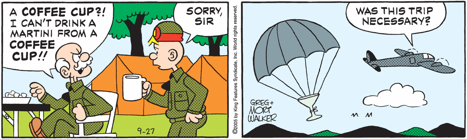 Adventure OCR: A COFFEE CUP?! I CAN'T DRINK A MARTINI FROM A COFFEE CUP!! SORRYSIR WAS THIS TRIP NECESSARY? GREG+ MORT WALKER 9-27 O2005 by King Features SyndicateInc. World rights reserved. A COFFEE CUP?! I CAN'T DRINK A MARTINI FROM A COFFEE CUP!! SORRYSIR WAS THIS TRIP NECESSARY? GREG+ MORT WALKER 9-27 O2005 by King Features SyndicateInc. World rights reserved.