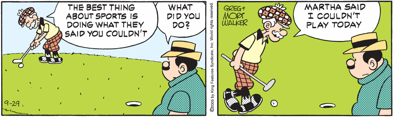 Graphics OCR: THE BEST THING ABOUT SPORTS IS DOING WHAT THEY SAID YOU COULDN'T WHAT DID YOU DO? GREG+ MORT WALKER MARTHA SAID I COULDN'T PLAY TODAY 9-29. ©2005 by King Featuros SyndicateInc. World rights reserved. THE BEST THING ABOUT SPORTS IS DOING WHAT THEY SAID YOU COULDN'T WHAT DID YOU DO? GREG+ MORT WALKER MARTHA SAID I COULDN'T PLAY TODAY 9-29. ©2005 by King Featuros SyndicateInc. World rights reserved.
