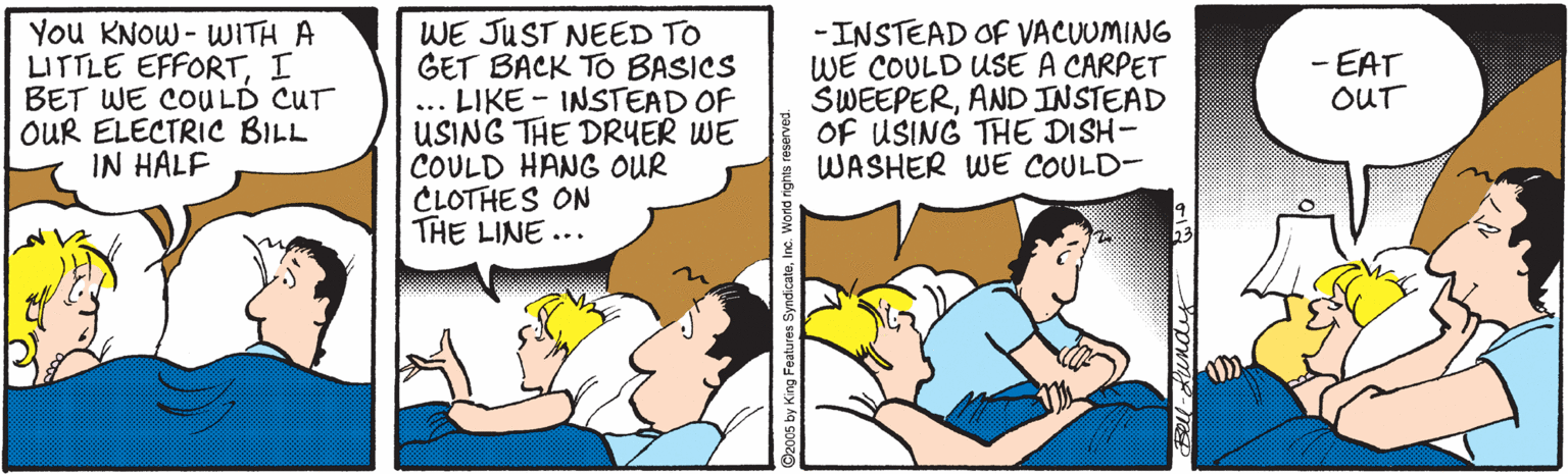Publication OCR: You KNOW - WITH A LITTLE EFFORTI BET WE COULD CUT OUR ELECTRIC BILL IN HALF WE JUST NEED TO GET BACK TO BASICS ... LIKE - INSTEAD OF USING THE DRUER WE COULD HANG OUR CLOTHES ON THE LINE ... -INSTEAD OF VACUUMING WE COULD USE A CARPET SWEEPERAND INSTEAD OF USING THE DISH- WASHER WE COULD- - EAT OUT King Features! You KNOW - WITH A LITTLE EFFORTI BET WE COULD CUT OUR ELECTRIC BILL IN HALF WE JUST NEED TO GET BACK TO BASICS ... LIKE - INSTEAD OF USING THE DRUER WE COULD HANG OUR CLOTHES ON THE LINE ... -INSTEAD OF VACUUMING WE COULD USE A CARPET SWEEPERAND INSTEAD OF USING THE DISH- WASHER WE COULD- - EAT OUT King Features!