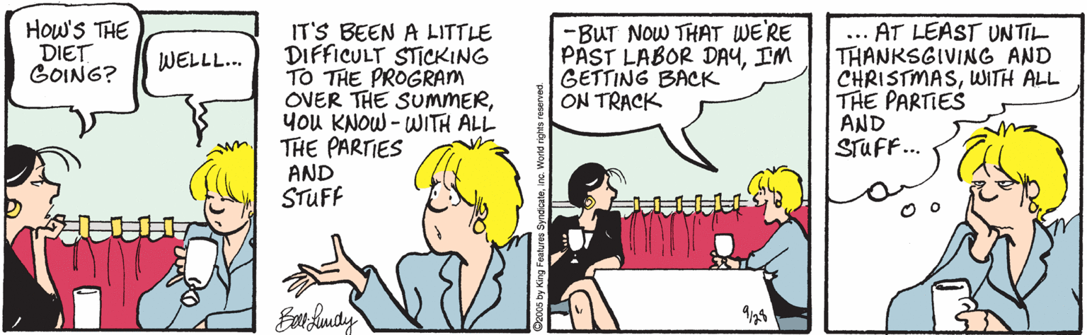 Comics OCR: How'S THE DIET GOING? IT'S BEEN A LITTLE DIFFICULT STICKING TO THE PROGRAM OVER THE SUMMERyou KNOW - WITH ALL THE PARTIES -BUT NOW THAT WE'RE PAST LABOR DAYIM GETTING BACK ON TRACK AT LEAST UNTIL THANKSGIVING AND CHRISTMASWITH ALL THE PARTIES AND STUFF... WELLL... AND STUFF How'S THE DIET GOING? IT'S BEEN A LITTLE DIFFICULT STICKING TO THE PROGRAM OVER THE SUMMERyou KNOW - WITH ALL THE PARTIES -BUT NOW THAT WE'RE PAST LABOR DAYIM GETTING BACK ON TRACK AT LEAST UNTIL THANKSGIVING AND CHRISTMASWITH ALL THE PARTIES AND STUFF... WELLL... AND STUFF
