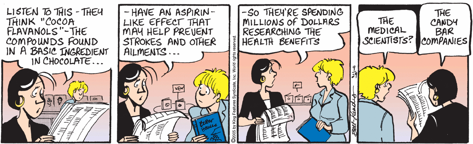 Organism OCR: LISTEN TO THIS - THEY THINK "COCOA FLAVANOLS"-THE COMPOUNDS FOUND IN A BASIC INGREDIENT IN CHOCOLATE... - HAVE AN ASPIRIN- LIKE EFFECT THAT MAY HELP PREVENT STROKES AND OTHER AILMENTS... -So THEY'RE SPENDING MILLIONS Of DOLLARS RESEARCHING THE HEALTH BENEFITS THE CANDY BAR SCIENTISTS? COMPANIES THE MEDICAL tter s SyndicateInc. World rights LISTEN TO THIS - THEY THINK "COCOA FLAVANOLS"-THE COMPOUNDS FOUND IN A BASIC INGREDIENT IN CHOCOLATE... - HAVE AN ASPIRIN- LIKE EFFECT THAT MAY HELP PREVENT STROKES AND OTHER AILMENTS... -So THEY'RE SPENDING MILLIONS Of DOLLARS RESEARCHING THE HEALTH BENEFITS THE CANDY BAR SCIENTISTS? COMPANIES THE MEDICAL tter s SyndicateInc. World rights
