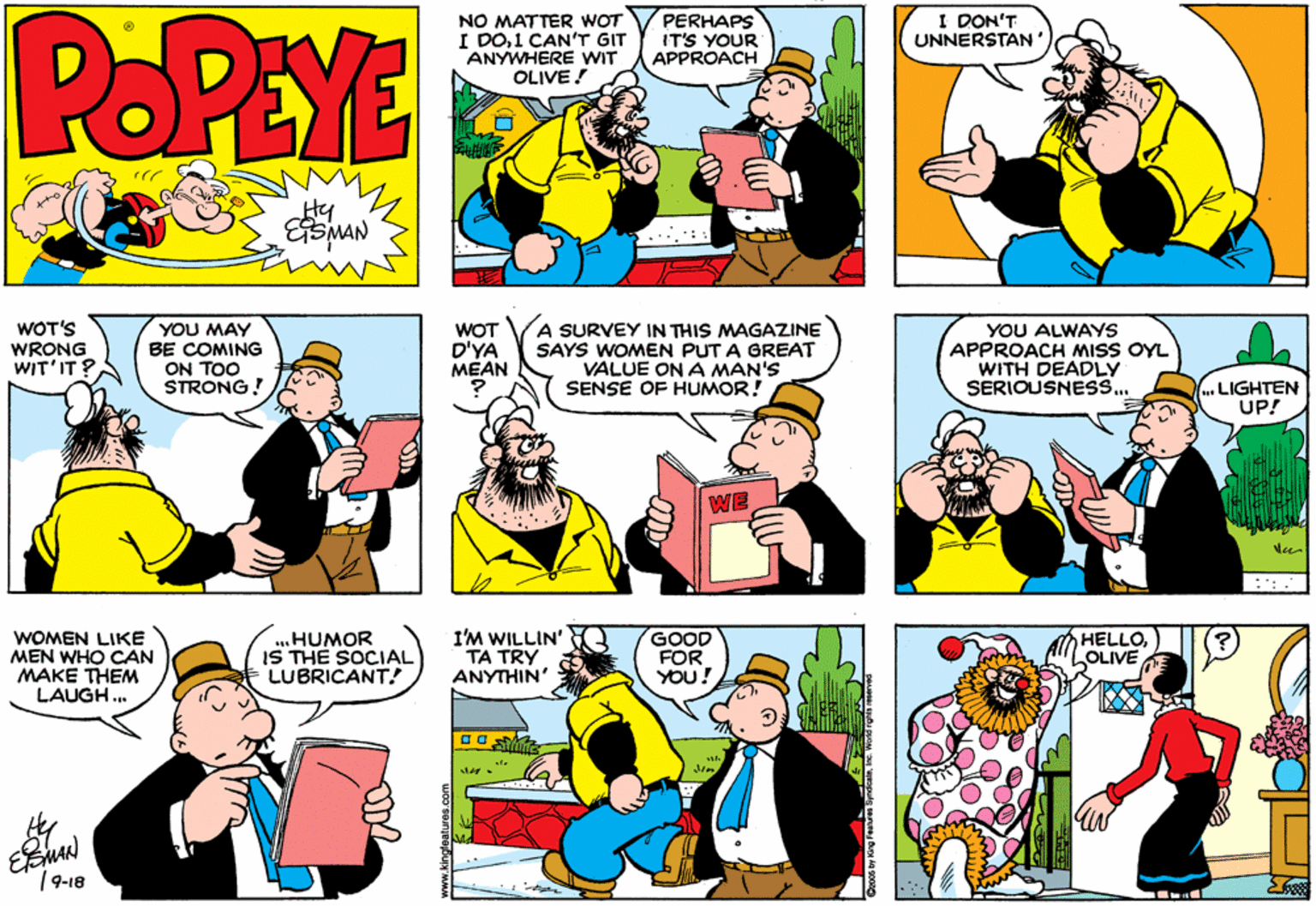 Conversation OCR: POPEYE NO MATTER WOT I DO1 CANT GIT ANYWHERE WIT OLIVE! PERHAPS IT'S YOUR APPROACH I DON'T UNNERSTAN r? ....:: WOT'S WRONG WIT'IT? YOU MAY BE COMING ON TOO STRONG! WOT D'YA MEAN A SURVEY IN THIS MAGAZINE SAYS WOMEN PUT A GREAT VALUE ON A MAN'S SENSE OF HUMOR! YOU ALWAYS APPROACH mISS OYL WITH DEADLY SERIOUSNESS.. LIGHTEN UP! WE WOMEN LIKE MEN WHO CAN MAKE THEM LAUGH. ...HUMOR IS THE SOCIAL LUBRICANT! I'M WILLIN' TA TRY ANYTHIN GOOD FOR YOU! HELLOLOLIVE /9-18 POPEYE NO MATTER WOT I DO1 CANT GIT ANYWHERE WIT OLIVE! PERHAPS IT'S YOUR APPROACH I DON'T UNNERSTAN r ? ....:: WOT'S WRONG WIT'IT? YOU MAY BE COMING ON TOO STRONG! WOT D'YA MEAN A SURVEY IN THIS MAGAZINE SAYS WOMEN PUT A GREAT VALUE ON A MAN'S SENSE OF HUMOR! YOU ALWAYS APPROACH mISS OYL WITH DEADLY SERIOUSNESS.. LIGHTEN UP! WE WOMEN LIKE MEN WHO CAN MAKE THEM LAUGH. ...HUMOR IS THE SOCIAL LUBRICANT! I'M WILLIN' TA TRY ANYTHIN GOOD FOR YOU! HELLOLOLIVE /9-18