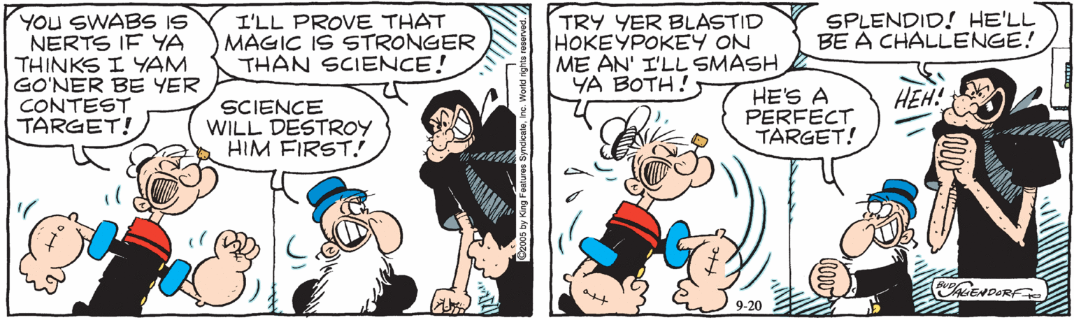 Animation OCR: YOU SWABS IS NERTS IF YA THINKS I YAM GO'NER BE YER CONTEST TARGET! TRY YER BLASTID HOKEYPOKEY ON ME AN' I'LL SMASH YA BOTH! I'LL PROVE THAT MAGIC IS STRONGER THAN SCIENCE! SPLENDID! HE'LL BE A CHALLENGE! HEH! SCIENCE WILL DESTROY HIM FIRST.! HE'S A PERFECT TARGET! ENDORF 9-20 G2005 by King Foatures Symdi YOU SWABS IS NERTS IF YA THINKS I YAM GO'NER BE YER CONTEST TARGET! TRY YER BLASTID HOKEYPOKEY ON ME AN' I'LL SMASH YA BOTH! I'LL PROVE THAT MAGIC IS STRONGER THAN SCIENCE! SPLENDID! HE'LL BE A CHALLENGE! HEH! SCIENCE WILL DESTROY HIM FIRST.! HE'S A PERFECT TARGET! ENDORF 9-20 G2005 by King Foatures Symdi