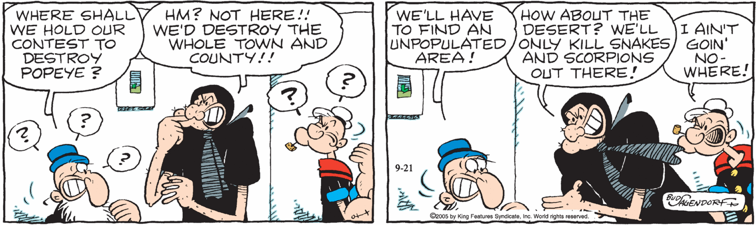 Mammal OCR: WHERE SHALL WE HOLD OUR CONTEST TO DESTROY POPEYE ? HM? NOT HERE!! WE'D DESTROY THE WHOLE TOWN AND COUNTY!! HOW ABOUT THE DESERT? WE'LL UNPOPULATED/ONLY KILL SNAKES) GOIN' AND SCORPIONS OUT THERE! WE'LL HAVE TO FIND AN I AIN'T AREA! NO- WHERE! 9-21 BuoGENDORF C2005 by King Features SyndicateInc. World rights reserved. WHERE SHALL WE HOLD OUR CONTEST TO DESTROY POPEYE ? HM? NOT HERE!! WE'D DESTROY THE WHOLE TOWN AND COUNTY!! HOW ABOUT THE DESERT? WE'LL UNPOPULATED/ONLY KILL SNAKES) GOIN' AND SCORPIONS OUT THERE! WE'LL HAVE TO FIND AN I AIN'T AREA! NO- WHERE! 9-21 BuoGENDORF C2005 by King Features SyndicateInc. World rights reserved.