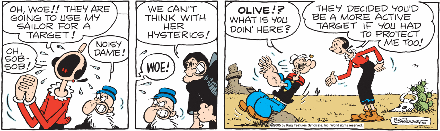 Parallel OCR: OHWOE!! THEY ARE GOING TO USE MY SAILOR FOR A TARGET! WE CAN'T THINK WITH HER HYSTERICS! OLIVE!? WHAT IS YOU DOIN' HERE? THEY DECIDED YOU'D BE A MORE ACTIVE TARGET IE YOU HAD TO PROTECT ME TOO! NOISY DAME! OH SOB- SOB! WOE! ?c N. 9-24 C2005 by King Features SyndicateInc. World rights reserved OHWOE!! THEY ARE GOING TO USE MY SAILOR FOR A TARGET! WE CAN'T THINK WITH HER HYSTERICS! OLIVE!? WHAT IS YOU DOIN' HERE? THEY DECIDED YOU'D BE A MORE ACTIVE TARGET IE YOU HAD TO PROTECT ME TOO! NOISY DAME! OH SOB- SOB! WOE! ? c N. 9-24 C2005 by King Features SyndicateInc. World rights reserved