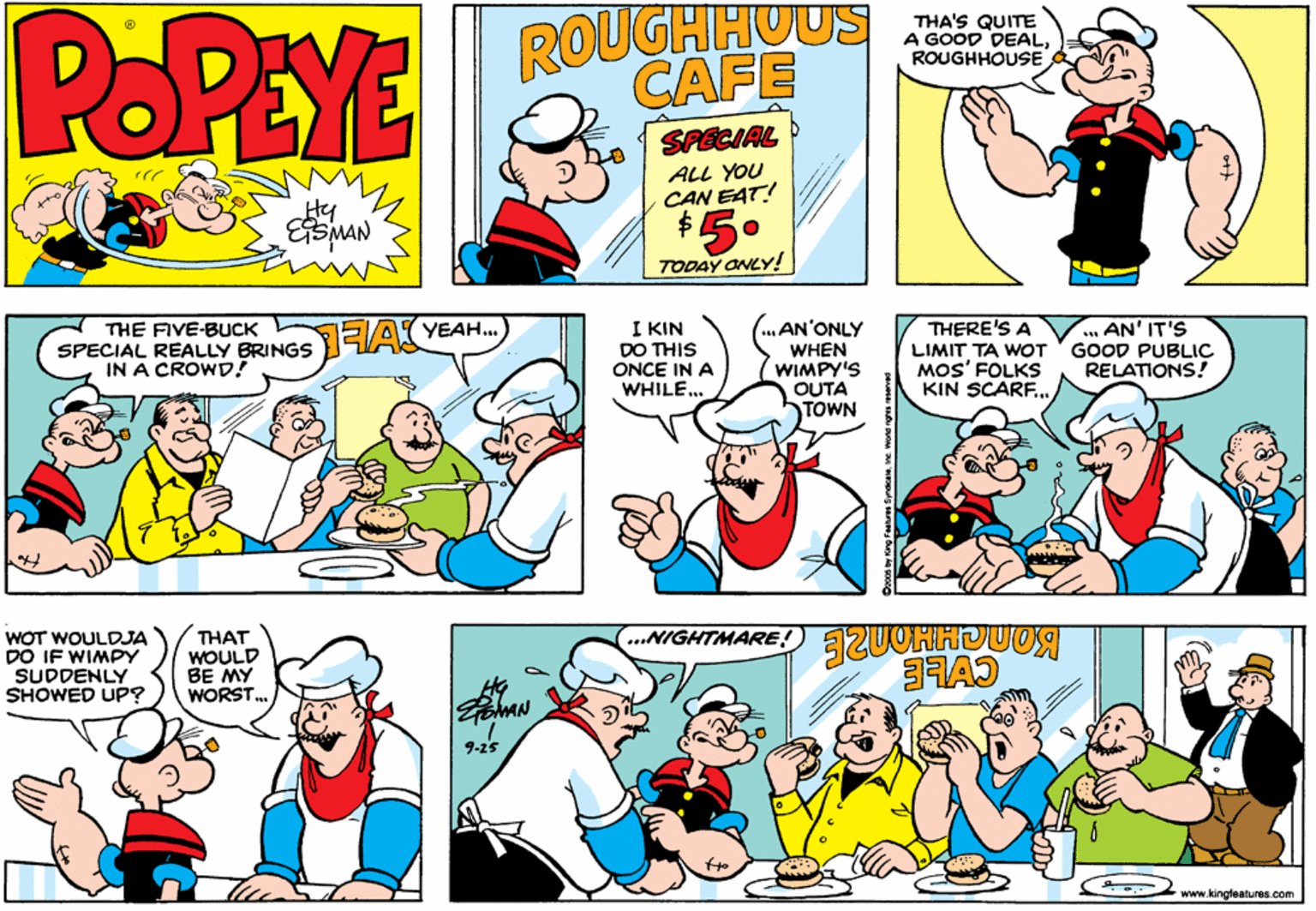 Art OCR: POPEYE ROUGHHUUS CAFE THA'S QUITE A GOOD DEALROUGHHOUSE SPECIAL ALL YOU CAN EAT! $. Hy 5° TODAY ONLY! AN'ONLY THE FIVE-BUCK SPECIAL REALLY BRINGS IN A CROWD! I KIN DO THIS ONCE IN A WHILE. THERE'S A LIMIT TA WOT MOS' FOLKS KIN SCARF.. ... AN' IT'S GOOD PUBLIC RELATIONS! EA YEAH. WHEN WIMPY'S OUTA TOWN WOT WOULDJA DO IF WIMPY SUDDENLY SHOWED UP? THAT WOULD BE MY WORST. ...NIGHTMARE 9-25 www.kingleatures.com POPEYE ROUGHHUUS CAFE THA'S QUITE A GOOD DEALROUGHHOUSE SPECIAL ALL YOU CAN EAT! $. Hy 5° TODAY ONLY! AN'ONLY THE FIVE-BUCK SPECIAL REALLY BRINGS IN A CROWD! I KIN DO THIS ONCE IN A WHILE. THERE'S A LIMIT TA WOT MOS' FOLKS KIN SCARF.. ... AN' IT'S GOOD PUBLIC RELATIONS! EA YEAH. WHEN WIMPY'S OUTA TOWN WOT WOULDJA DO IF WIMPY SUDDENLY SHOWED UP? THAT WOULD BE MY WORST. ...NIGHTMARE 9-25 www.kingleatures.com