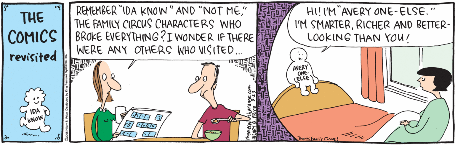 Line OCR: REMEMBER "IDA KNOW" AND "NOT ME" THE FAMILY CIRCUS CHARACTE RS WHO COMICS || BROKE EVERYTHING?I WONDER IF THERE THE HI!I'M AVERY ONE-ELSE." I'M SMARTERRICHER AND BETTER- LOOKING THAN YOU! revisited WERE ANY OTHERS WHO VISITED.. AVERY ONE- ELSE IDA KNOW Thenks Family Cirus! REMEMBER "IDA KNOW" AND "NOT ME" THE FAMILY CIRCUS CHARACTE RS WHO COMICS || BROKE EVERYTHING?I WONDER IF THERE THE HI!I'M AVERY ONE-ELSE." I'M SMARTERRICHER AND BETTER- LOOKING THAN YOU! revisited WERE ANY OTHERS WHO VISITED.. AVERY ONE- ELSE IDA KNOW Thenks Family Cirus!