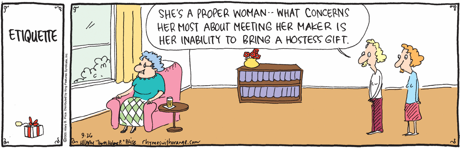 Fiction OCR: SHE'S A PROPER WOMAN-- WHAT CONCERNS HER MOST ABOUT MEETING HER MAKER IS HER INABILITY TO BRING A HOSTESS GIFT. ETIQUETTE 9.26 HillaM "T Hell." Phice rhymeswithorange.com SHE'S A PROPER WOMAN-- WHAT CONCERNS HER MOST ABOUT MEETING HER MAKER IS HER INABILITY TO BRING A HOSTESS GIFT. ETIQUETTE 9.26 HillaM "T Hell." Phice rhymeswithorange.com