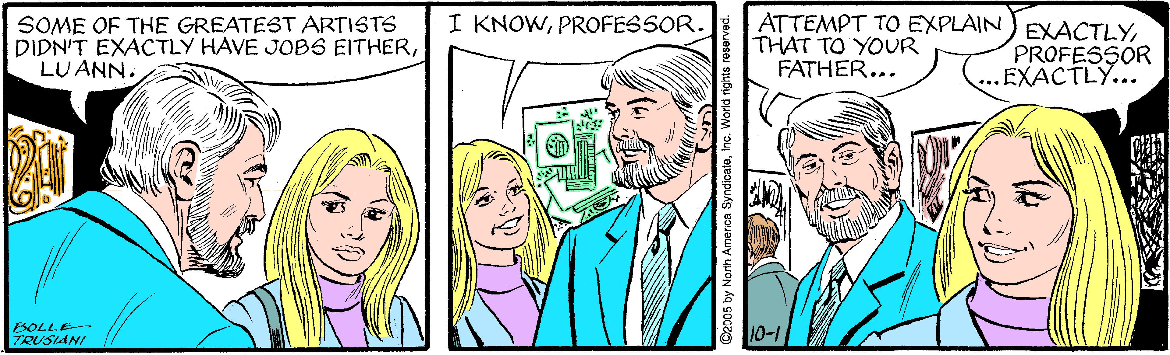 Organism OCR: I KNOWPROFESSOR. SOME OF THE GREATEST ARTISTS DIDN'T EXACTLY HAVE JOBS EITHERLUANN. ATTEMPT TO EXPLAIN THAT TO YOUR FATHER... EXACTLYPROFESSOR ...EXACTLY... BOLLE TRUSIANI 10-1 ©2005 by North America SyndicateInc. World rights rese I KNOWPROFESSOR. SOME OF THE GREATEST ARTISTS DIDN'T EXACTLY HAVE JOBS EITHERLUANN. ATTEMPT TO EXPLAIN THAT TO YOUR FATHER... EXACTLYPROFESSOR ...EXACTLY... BOLLE TRUSIANI 10-1 ©2005 by North America SyndicateInc. World rights rese