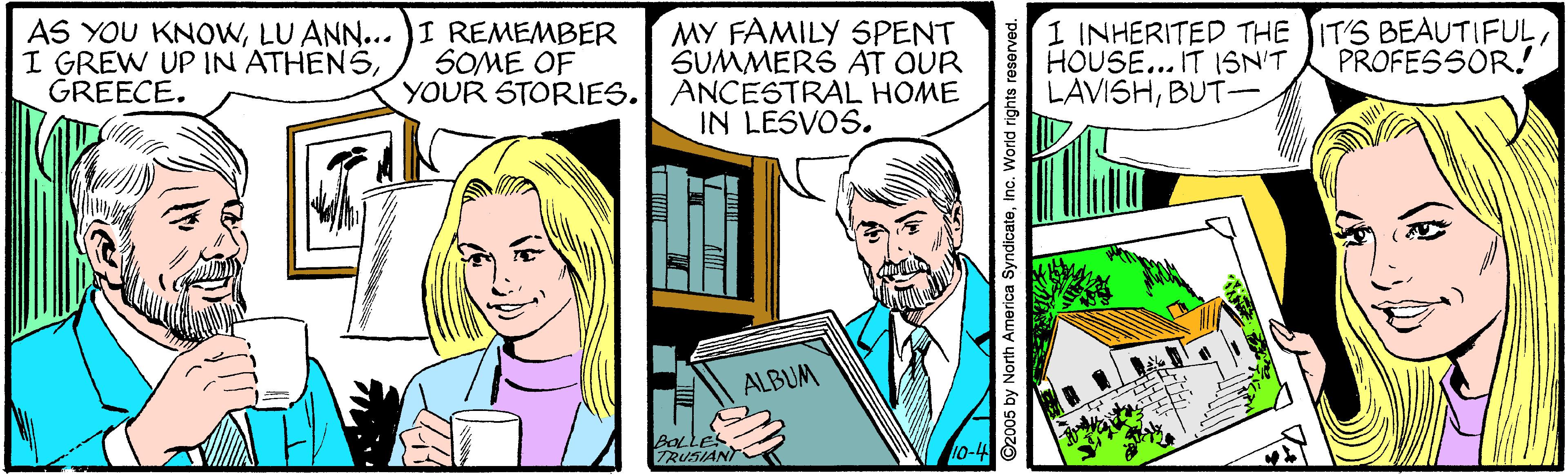 Comic book OCR: MY FAMILY SPENT AS YOU KNOWLU ANN... )I REMEMBER I GREW UP IN ATHENSGREECE. 1 INHERITED THE IT'S BEAUTIFULHOUSE... IT ISN'T LAVISHBUT- SOME OF SUMMERS AT QUR PROFESSOR! YOUR STORIES. ANCESTRAL HOME IN LESVOS. ALBUM 10-4 O2005 by North America SyndicateInc. World rights reserved. MY FAMILY SPENT AS YOU KNOWLU ANN... )I REMEMBER I GREW UP IN ATHENSGREECE. 1 INHERITED THE IT'S BEAUTIFULHOUSE... IT ISN'T LAVISHBUT- SOME OF SUMMERS AT QUR PROFESSOR! YOUR STORIES. ANCESTRAL HOME IN LESVOS. ALBUM 10-4 O2005 by North America SyndicateInc. World rights reserved.