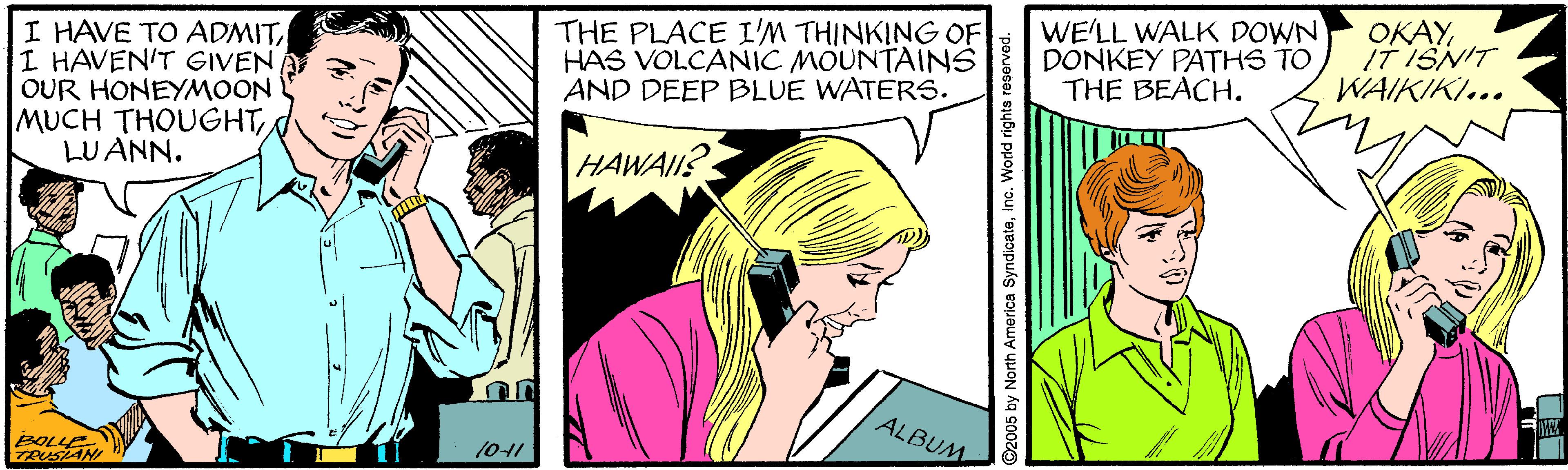 Comic book OCR: I HAVE TO ADMITI HAVEN'T GIVEN OUR HONEYMOON MUCH THOUGHTLUANN. THE PLACE I'M THINKING OF HAS VOLCANIC MOUNTAINS AND DEEP BLUE WATERS. WE'LL WALK DOWN DONKEY PATHS TO THE BEACH. OKAYIT ISNIT WAIKIKI... HAWAIIS ALBUM BOLLE TRUSAN 101 2005 by North America Syndicateinc. World rights reserved. I HAVE TO ADMITI HAVEN'T GIVEN OUR HONEYMOON MUCH THOUGHTLUANN. THE PLACE I'M THINKING OF HAS VOLCANIC MOUNTAINS AND DEEP BLUE WATERS. WE'LL WALK DOWN DONKEY PATHS TO THE BEACH. OKAYIT ISNIT WAIKIKI... HAWAIIS ALBUM BOLLE TRUSAN 101 2005 by North America Syndicateinc. World rights reserved.