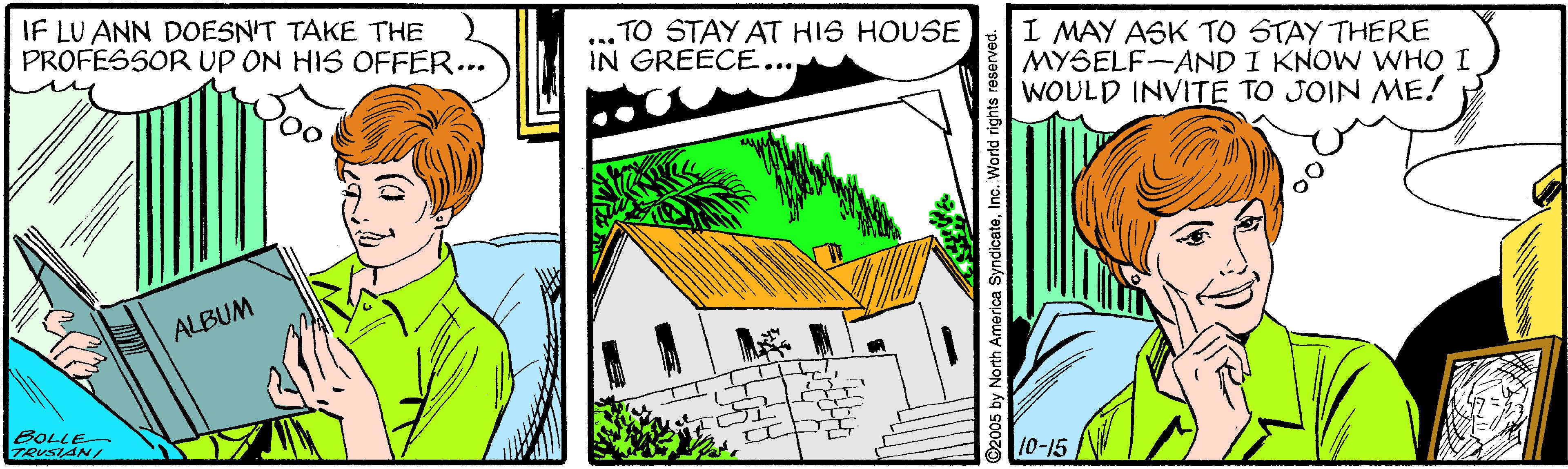 Parallel OCR: IF LU ANN DOESN'T TAKE THE PROFESSOR UP ON HIS OFFER... TO STAY AT HIS HOUSE IN GREECE... I MAY ASK TO STAY THERE MYSELF-AND I KNOW WWHO I WOULD INVITE TO JOIN ME! ALBUM BOLLE TRUSIAN/ 10-15 2005 by North America SyndicateInc. World rights reserved. IF LU ANN DOESN'T TAKE THE PROFESSOR UP ON HIS OFFER... TO STAY AT HIS HOUSE IN GREECE... I MAY ASK TO STAY THERE MYSELF-AND I KNOW WWHO I WOULD INVITE TO JOIN ME! ALBUM BOLLE TRUSIAN/ 10-15 2005 by North America SyndicateInc. World rights reserved.
