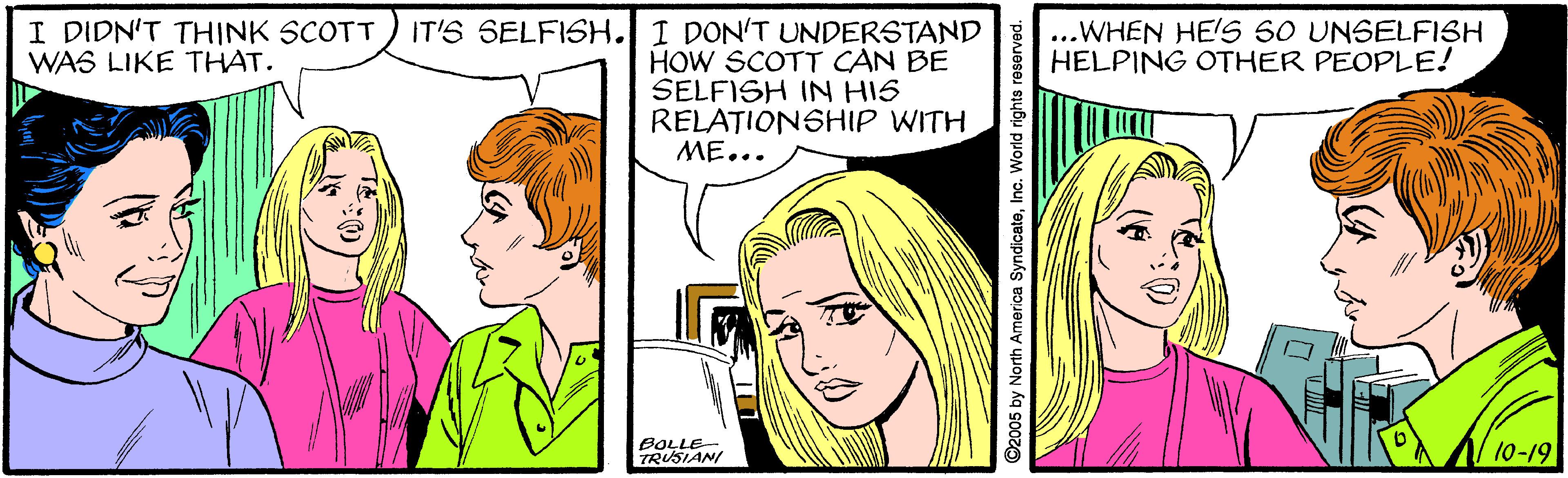 Organism OCR: I DIDN'T THINK SCOTT WAS LIKE THAT. IT'S SELFISH. I DON'T UNDERSTAND ...WHEN HE'S SO UNSELFISH HELPING OTHER PEOPLE! HOW SCOTT CAN BE SELFISH IN HIS RELATIONSHIP WITH ME... BOLLE- TRUSIANI 10-19 ©2005 by North America SyndicateInc. World rights I DIDN'T THINK SCOTT WAS LIKE THAT. IT'S SELFISH. I DON'T UNDERSTAND ...WHEN HE'S SO UNSELFISH HELPING OTHER PEOPLE! HOW SCOTT CAN BE SELFISH IN HIS RELATIONSHIP WITH ME... BOLLE- TRUSIANI 10-19 ©2005 by North America SyndicateInc. World rights