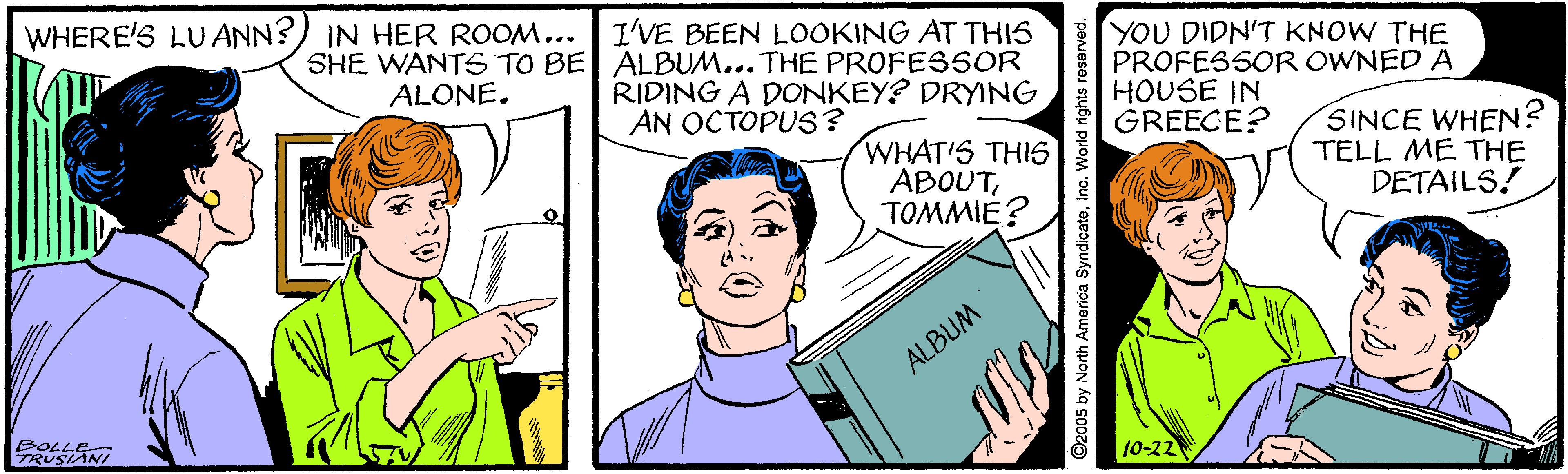 Mammal OCR: WHERE'S LUANN? IN HER ROOM... SHE WANTS TO BE ALBUM... THE PROFESSOR ALONE. I'VE BEEN LOOKING AT THIS RIDING A DONKEY? DRYING AN OCTOPUS? YOU DIDN'T KNOW THE PROFESSOR OWNED A HOUSE IN GREECE? WHAT'S THIS6 ABOUTTOMMIE? SINCE WHEN? TELL ME THE DETAILS! ALBUM BOLLE- TRUSIANI 10-22 ©2005 by North America SyndicateInc. World rights reserve WHERE'S LUANN? IN HER ROOM... SHE WANTS TO BE ALBUM... THE PROFESSOR ALONE. I'VE BEEN LOOKING AT THIS RIDING A DONKEY? DRYING AN OCTOPUS? YOU DIDN'T KNOW THE PROFESSOR OWNED A HOUSE IN GREECE? WHAT'S THIS6 ABOUTTOMMIE? SINCE WHEN? TELL ME THE DETAILS! ALBUM BOLLE- TRUSIANI 10-22 ©2005 by North America SyndicateInc. World rights reserve