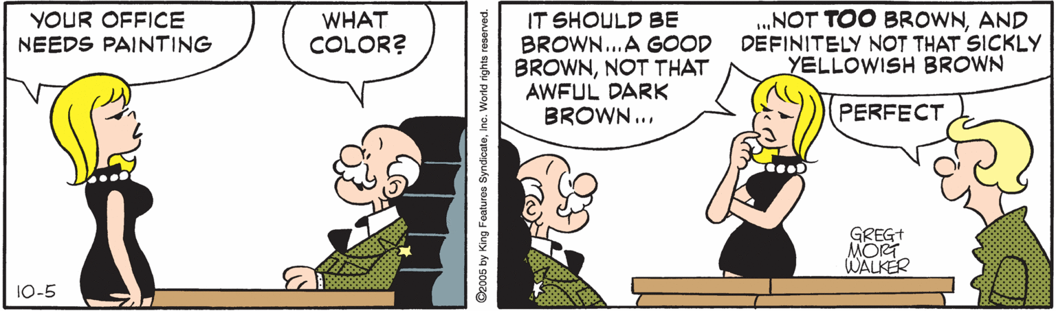 Fiction OCR: YOUR OFFICE NEEDS PAINTING WHAT COLOR? IT SHOULD BE BROWN...A GOOD BROWNNOT THAT AWFUL DARK BROWN... .NOT TOO BROWNAND DEFINITELY NOT THAT SICKLY YELLOWISH BROWN PERFECT GREGT MORT WALKER 10-5 ©2005 by King Foatures SyndicateInc. World rights reserved. YOUR OFFICE NEEDS PAINTING WHAT COLOR? IT SHOULD BE BROWN...A GOOD BROWNNOT THAT AWFUL DARK BROWN... .NOT TOO BROWNAND DEFINITELY NOT THAT SICKLY YELLOWISH BROWN PERFECT GREGT MORT WALKER 10-5 ©2005 by King Foatures SyndicateInc. World rights reserved.