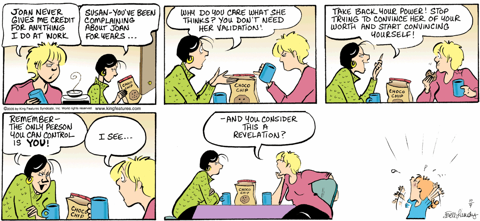 Human OCR: JOAN NEVER GIVES ME CREDIT FOR ANYTHING I DO AT WORK SUSAN-YOU'VE BEEN COMPLAINING ABOUT JOAN FOR UEARS... WHU DO YOU CARE WHAT SHE THINKS? YOU DON'T NEED HER VALIDATION! TAKE BACK YOUR POWER! STOP TRUING TO CONVINCE HER OF YOUR WORTH AND START CONVINCING YOURSELF! CHOCO CHIP CHOCO CHIP Co00s by King Features SyndicatsInc. World rights resarved. www.kingfeatures.com REMEMBER- THE ONLY PERSON you CAN CONTROL is YOU! - AND You CONSIDER THIS A REVELATION? I SEE... ????? CHIP JOAN NEVER GIVES ME CREDIT FOR ANYTHING I DO AT WORK SUSAN-YOU'VE BEEN COMPLAINING ABOUT JOAN FOR UEARS... WHU DO YOU CARE WHAT SHE THINKS? YOU DON'T NEED HER VALIDATION! TAKE BACK YOUR POWER! STOP TRUING TO CONVINCE HER OF YOUR WORTH AND START CONVINCING YOURSELF! CHOCO CHIP CHOCO CHIP Co00s by King Features SyndicatsInc. World rights resarved. www.kingfeatures.com REMEMBER- THE ONLY PERSON you CAN CONTROL is YOU! - AND You CONSIDER THIS A REVELATION? I SEE... ????? CHIP