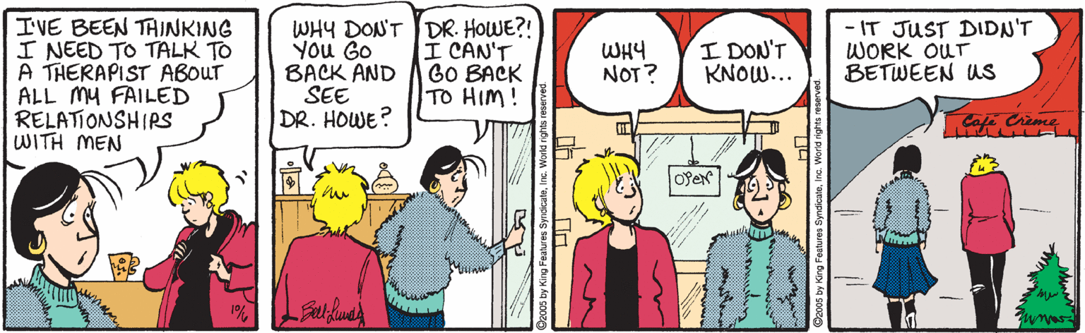 Conversation OCR: I'VE BEEN TAINKING I NEED TO TALK TO A THERAPIST ABOUT ALL MY FAILED RELATIONSHIRS WITH MEN WHY DON'T DR. HOWE?! You GO BACK AND SEE DR. HOWE? I CAN'T GO BACK TO HIM! ? DON'T KNOW... - IT JUST DIDN'T WORK OUT BETWEEN Ws WHY NOT? mas by King Features SyndicateInc. Workd right ing Features SyndicateIn I'VE BEEN TAINKING I NEED TO TALK TO A THERAPIST ABOUT ALL MY FAILED RELATIONSHIRS WITH MEN WHY DON'T DR. HOWE?! You GO BACK AND SEE DR. HOWE? I CAN'T GO BACK TO HIM! ? DON'T KNOW... - IT JUST DIDN'T WORK OUT BETWEEN Ws WHY NOT? mas by King Features SyndicateInc. Workd right ing Features Syndicate