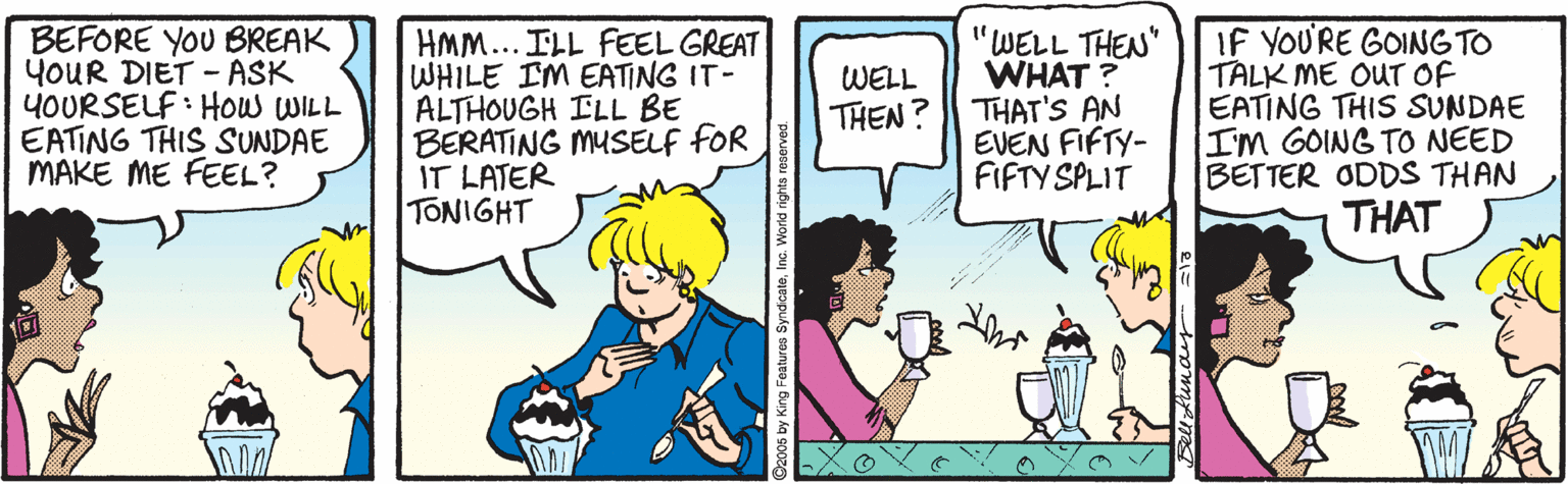 Comics OCR: BEFORE YOU BREAK YOUR DIET - ASK YOURSELF : How WILL EATING THIS SUNDAE MAKE ME FEEL? HMM... ILL FEEL GREAT WHILE IM EATING IT- ALTHOUGH ILL BE BERATING MUSELF fOR IT LATER TONIGHT "WELL THEN" WHAT ? THAT'S AN EVEN FIFTY- FIFTY SPLIT IF YOU'RE GOING TO TALK ME OUT OF EATING THIS SUNDAE IM GOING TO NEED BETTER ODDS THAN THAT WELL THEN? BEFORE YOU BREAK YOUR DIET - ASK YOURSELF : How WILL EATING THIS SUNDAE MAKE ME FEEL? HMM... ILL FEEL GREAT WHILE IM EATING IT- ALTHOUGH ILL BE BERATING MUSELF fOR IT LATER TONIGHT "WELL THEN" WHAT ? THAT'S AN EVEN FIFTY- FIFTY SPLIT IF YOU'RE GOING TO TALK ME OUT OF EATING THIS SUNDAE IM GOING TO NEED BETTER ODDS THAN THAT WELL THEN?