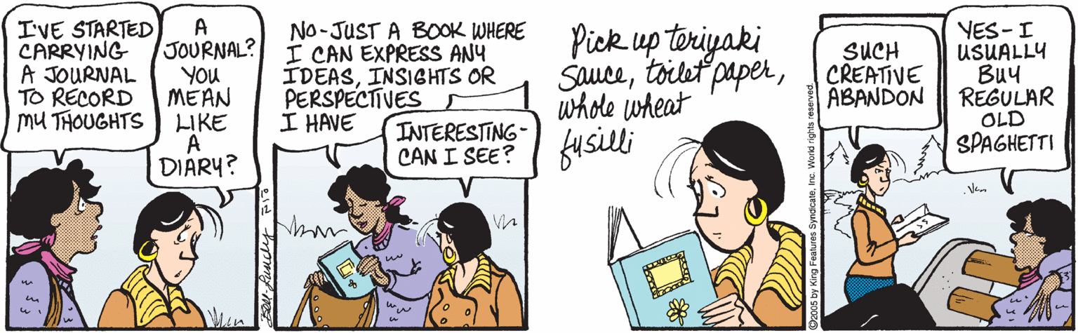 Cartoon OCR: I'VE STARTED A JOURNAL? YOu MEAN LIKE A DIARY? No-JUST A BOOK WHERE I CAN EXPRESS ANY IDEASINSIGHTS OR PERSPECTIVES I HAVE Pick up teriyaki Saucewhole wheat YES-I USUALLY ??? REGULAR OLD SPAGHETTI CARRYING A JOURNAL TO RECORD SUCH CREATIVE ABANDON mU THOUGHTS INTERESTING- CAN I SEE? USUlli .Ven I'VE STARTED A JOURNAL? YOu MEAN LIKE A DIARY? No-JUST A BOOK WHERE I CAN EXPRESS ANY IDEASINSIGHTS OR PERSPECTIVES I HAVE Pick up teriyaki Saucetoilet paperwhole wheat YES-I USUALLY ??? REGULAR OLD SPAGHETTI CARRYING A JOURNAL TO RECORD SUCH CREATIVE ABANDON mU THOUGHTS INTERESTING- CAN I SEE? USUlli .Ven