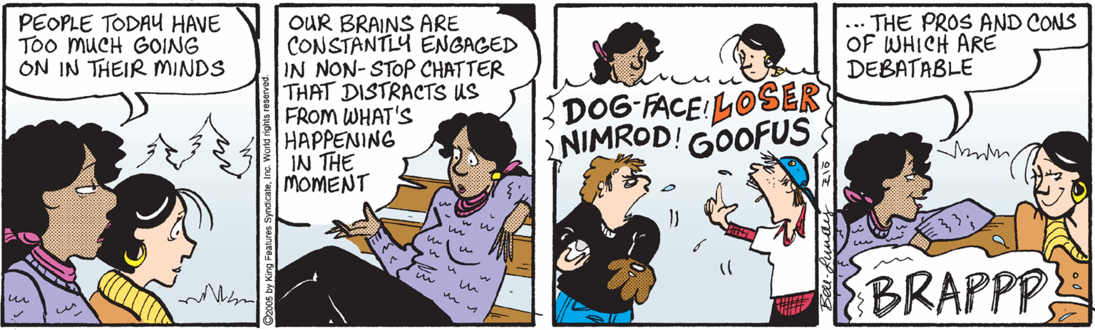 Cartoon OCR: PEOPLE TODAU HAVE Too MUCH GOING ON IN THEIR MINDS THE PROS AND CONS OF WHICH ARE DEBATABLE OUR BRAINS ARE CONSTANTLY ENGAGED IN NON-STOP CHATTER THAT DISTRACTS US FROM WHAT'S HAPPENING IN THE MOMENT ... DOG FACE:LOSER NIMROD! GOOFUS BRAPPP iun u PEOPLE TODAU HAVE Too MUCH GOING ON IN THEIR MINDS THE PROS AND CONS OF WHICH ARE DEBATABLE OUR BRAINS ARE CONSTANTLY ENGAGED IN NON-STOP CHATTER THAT DISTRACTS US FROM WHAT'S HAPPENING IN THE MOMENT ... DOG FACE:LOSER NIMROD! GOOFUS BRAPPP iun u