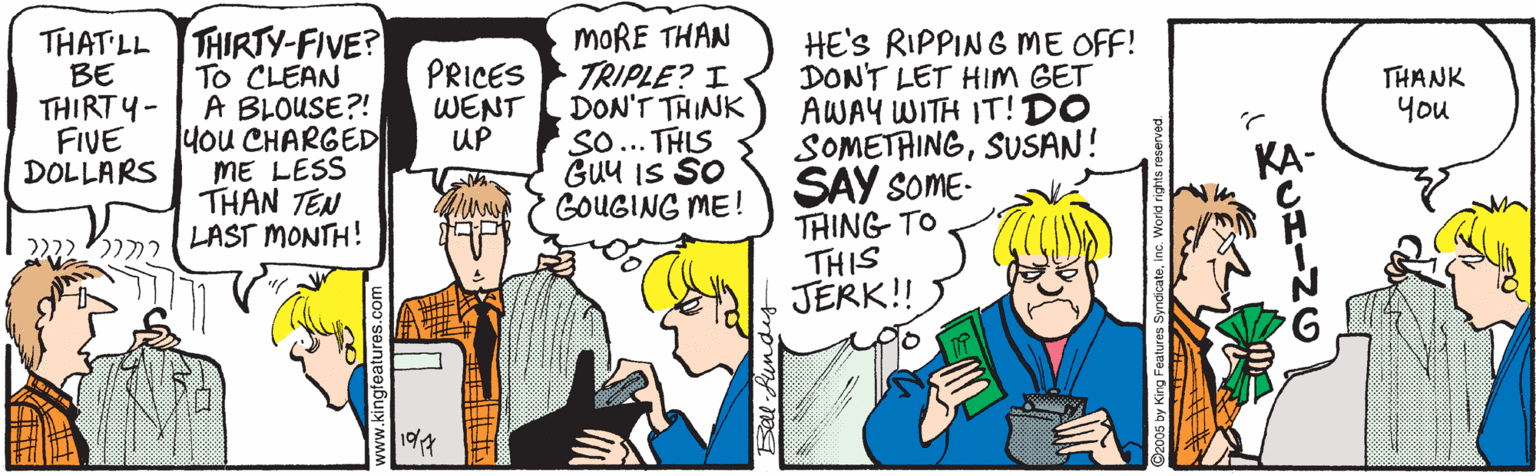 People OCR: THAT LL THIRTY-FIVE? To CLEAN A BLOUSE?! Hou CHARGED ME LESS THAN TEN LAST MONTH! MORE THAN TRIPLE? I DON'T THINK SO... THLS GUu IS SO GOUGING ME! HE'S RIPPING ME OFF! DON'T LET HIM GET AWAY WITH IT!DO SOMETAINGSUSAN! SAY soME- THING TO THIS JERK! BE THIRT ?- FIVE DOLLARS PRICES WENT UP THANK you KA- lii 19/4 THAT LL THIRTY-FIVE? To CLEAN A BLOUSE?! Hou CHARGED ME LESS THAN TEN LAST MONTH! MORE THAN TRIPLE? I DON'T THINK SO... THLS GUu IS SO GOUGING ME! HE'S RIPPING ME OFF! DON'T LET HIM GET AWAY WITH IT!DO SOMETAINGSUSAN! SAY soME- THING TO THIS JERK! BE THIRT ?- FIVE DOLLARS PRICES WENT UP THANK you KA- lii 19/4