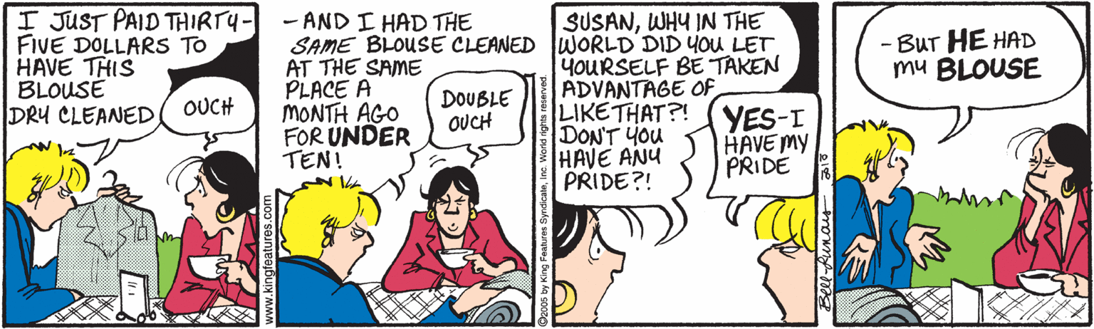 Comic book OCR: I JUST PAID THIRTY- FIVE DOLLARS TO HAVE THIS BLOUSE DRY CLEANED - AND I HAD THE SAME BLOUSE CLEANED WORLD DID YOU LET AT THE SAME PLACE A MONTH AGO FOR UNDER TEN! SUSANWHY IN THE - BUT HE HAD mu BLOUSE 4OURSELF BE TAKEN ADVANTAGE OF LIKETHAT?! YES-I DON'T YOu HAVE ANU PRIDE?! DOUBLE OUCH OUCH HAVE MY PRIDE I JUST PAID THIRTY- FIVE DOLLARS TO HAVE THIS BLOUSE DRY CLEANED - AND I HAD THE SAME BLOUSE CLEANED WORLD DID YOU LET AT THE SAME PLACE A MONTH AGO FOR UNDER TEN! SUSANWHY IN THE - BUT HE HAD mu BLOUSE 4OURSELF BE TAKEN ADVANTAGE OF LIKETHAT?! YES-I DON'T YOu HAVE ANU PRIDE?! DOUBLE OUCH OUCH HAVE MY PRIDE