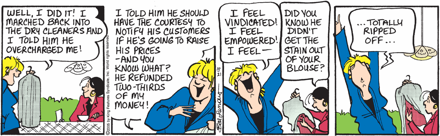 Parallel OCR: I FEEL I TOLD HIM HE SHOULD HAVE THE COURTESY TO NOTIFU HIS CUSTOMERS IF HE'S GOIN6 TO RAISE HIS PRICES -AND You KNOW WHAT? HE REFUNDED TWO -THIRDS OF MY MONEY! WELLI DID IT! I MARCHED BACK INTO THE DRY CLEANERS AND I TOLD HIM HE OVERCHARGED ME! DID YOU VINDICATED! KNOW HE DIDN'T EMPOWERED! GET THE STAIN OUT OF YOUR BLOUSE? .TOTALLY RIPPED OFF ... I FEEL I FEEL- A I FEEL I TOLD HIM HE SHOULD HAVE THE COURTESY TO NOTIFU HIS CUSTOMERS IF HE'S GOIN6 TO RAISE HIS PRICES -AND You KNOW WHAT? HE REFUNDED TWO -THIRDS OF MY MONEY! WELLI DID IT! I MARCHED BACK INTO THE DRY CLEANERS AND I TOLD HIM HE OVERCHARGED ME! DID YOU VINDICATED! KNOW HE DIDN'T EMPOWERED! GET THE STAIN OUT OF YOUR BLOUSE? .TOTALLY RIPPED OFF ... I FEEL I FEEL- A