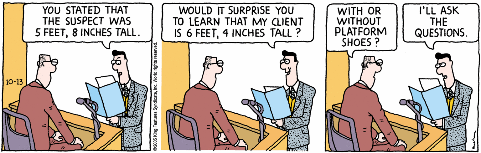 Art OCR: YOU STATED THAT THE SUSPECT WAS 5 FEET8 INCHES TALL. WOULD IT SURPRISE YOU TO LEARN THAT MY CLIENT IS 6 FEET4 INCHES TALL ? WITH OR WITHOUT PLATFORM SHOES ? I'LL ASK THE QUESTIONS. 10-13 2005 King Features SyndicateInc. World rights reserved. YOU STATED THAT THE SUSPECT WAS 5 FEET8 INCHES TALL. WOULD IT SURPRISE YOU TO LEARN THAT MY CLIENT IS 6 FEET4 INCHES TALL ? WITH OR WITHOUT PLATFORM SHOES ? I'LL ASK THE QUESTIONS. 10-13 2005 King Features SyndicateInc. World rights reserved.