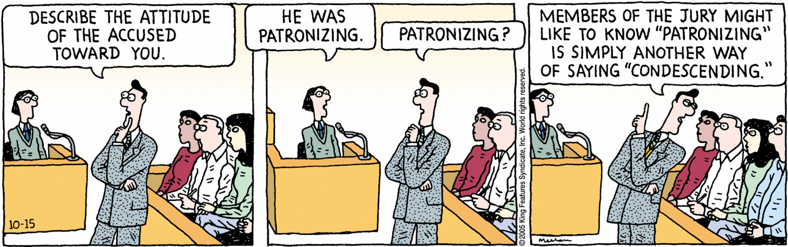 Line OCR: HE WAS PATRONIZING. DESCRIBE THE ATTITUDE OF THE ACCUSED TOWARD YOU. MEMBERS OF THE JURY MIGHT LIKE TO KNOW "PATRONIZING" IS SIMPLY ANOTHER WAY OF SAYING "CONDESCENDING." PATRONIZING? 10-15 HE WAS PATRONIZING. DESCRIBE THE ATTITUDE OF THE ACCUSED TOWARD YOU. MEMBERS OF THE JURY MIGHT LIKE TO KNOW "PATRONIZING" IS SIMPLY ANOTHER WAY OF SAYING "CONDESCENDING." PATRONIZING? 10-15