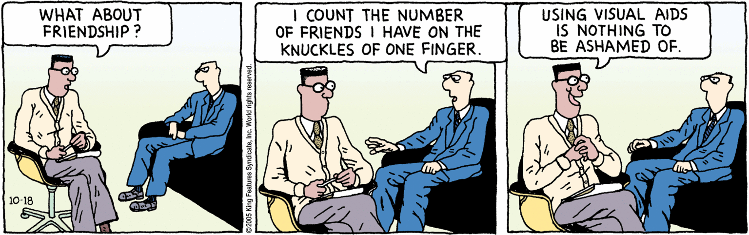 Illustration OCR: WHAT ABOUT FRIENDSHIP ? I COUNT THE NUMBER OF FRIENDS I HAVE ON THE KNUCKLES OF ONE FINGER. USING VISUAL AIDS IS NOTHING TO BE ASHAMED OF. 10-18 92005 King Features SyndicateInc. World rights reserved WHAT ABOUT FRIENDSHIP ? I COUNT THE NUMBER OF FRIENDS I HAVE ON THE KNUCKLES OF ONE FINGER. USING VISUAL AIDS IS NOTHING TO BE ASHAMED OF. 10-18 92005 King Features SyndicateInc. World rights reserved