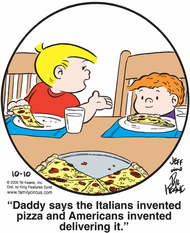 Food OCR: JEFF 10-10 © 2005 Bil KeaneInc. Dist. by King Features Synd. www.familycircus.com "Daddy says the Italians invented pizza and Americans invented delivering it." JEFF 10-10 © 2005 Bil KeaneInc. Dist. by King Features Synd. www.familycircus.com "Daddy says the Italians invented pizza and Americans invented delivering it."