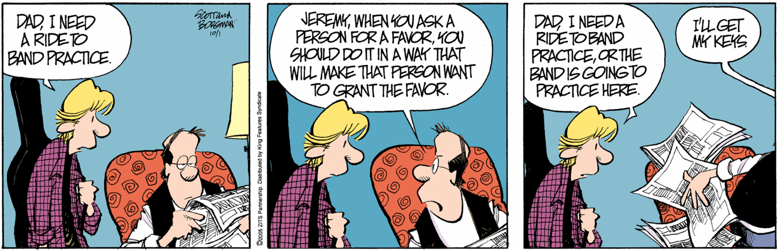 Conversation OCR: orand DADI NEED A RIDETO BAND PRACTICE. JEREMYWHEN YOUASK A PERSON FOR A FAVORYON SHOULD DO IT IN A WAY THAT WILL MAKE THAT PERSON WANT TO GRANT THE FAVOR. DAD I NEED A RIDETOBAND PRACTICEORTHE BAND IS GOINGTO PRACTICE HERE. I'LL GET MK KEKS S Parnership. Distrbutod by King Features Syndcate orand DADI NEED A RIDETO BAND PRACTICE. JEREMYWHEN YOUASK A PERSON FOR A FAVORYON SHOULD DO IT IN A WAY THAT WILL MAKE THAT PERSON WANT TO GRANT THE FAVOR. DAD I NEED A RIDETOBAND PRACTICEORTHE BAND IS GOINGTO PRACTICE HERE. I'LL GET MK KEKS S Parnership. Distrbutod by King Features Syndcate