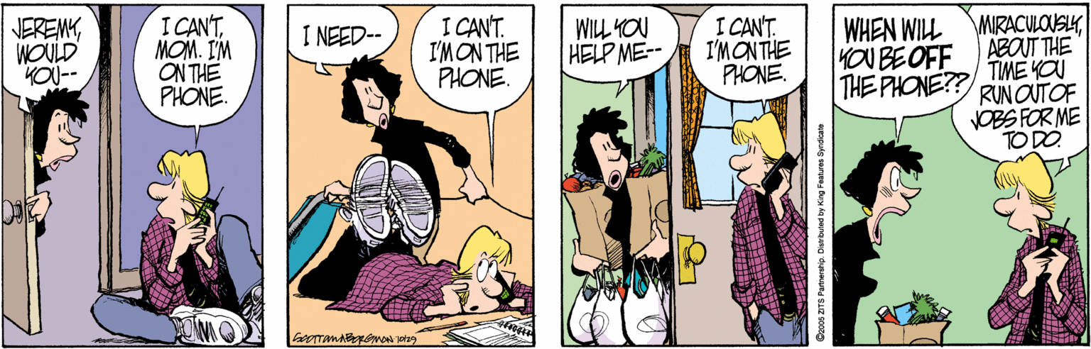 Conversation OCR: I CAN'TMOM. I'M ON THE PHONE. I CANT. I'MON THE PHONE. I CANT. I'MONTHE PHONE. WHEN WILL MIRACULOUSLYABOUT THE TIME YOU RUN OUTOF VOBS FOR ME TO DO JEREMYWOULD KOU-- WILL YOU HELP ME-- I NEED-- OU BEOFF THE PHONE?? Doo0s ZITS Partnerstip. Distributed by King Features Syndicate I CAN'TMOM. I'M ON THE PHONE. I CANT. I'MON THE PHONE. I CANT. I'MONTHE PHONE. WHEN WILL MIRACULOUSLYABOUT THE TIME YOU RUN OUTOF VOBS FOR ME TO DO JEREMYWOULD KOU-- WILL YOU HELP ME-- I NEED-- OU BEOFF THE PHONE?? Doo0s ZITS Partnerstip. Distributed by King Features Syndicate