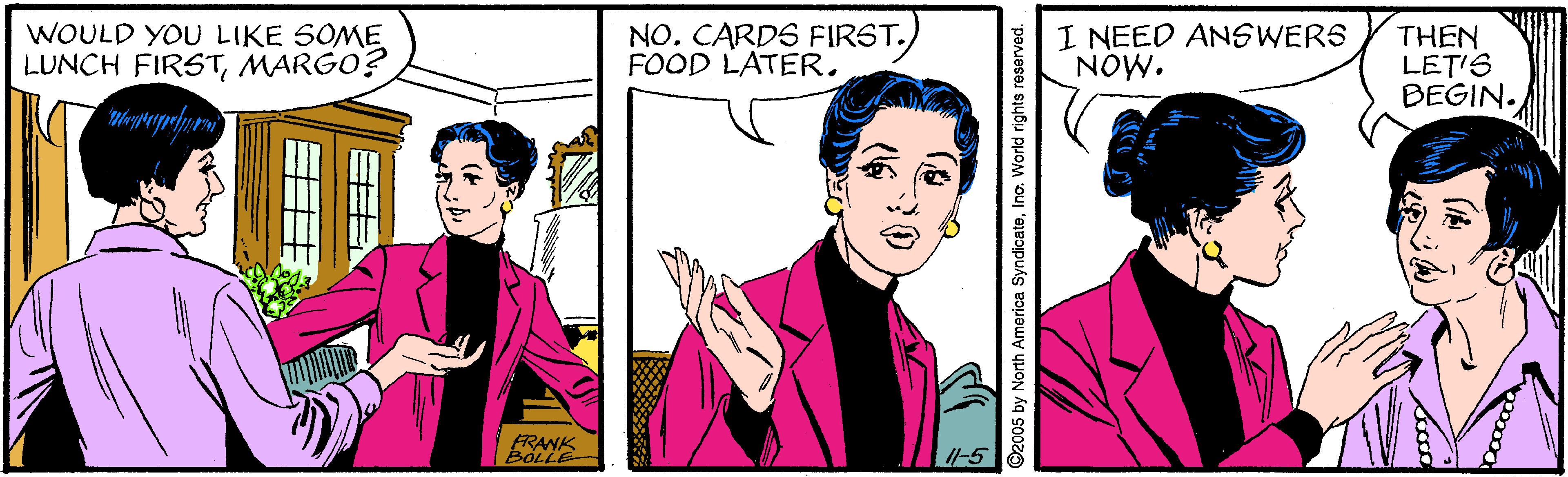 Font OCR: WOULD YOU LIKE SOME LUNCH FIRSTMARGO? NO. CARDS FIRST.FOOD LATER. I NEED ANSWERS NOW. THEN LET'S BEGIN. FRANK BOLLE I-5 2005 by North America SyndicateIno. World rights reserved. WOULD YOU LIKE SOME LUNCH FIRSTMARGO? NO. CARDS FIRST.FOOD LATER. I NEED ANSWERS NOW. THEN LET'S BEGIN. FRANK BOLLE I-5 2005 by North America SyndicateIno. World rights reserved.