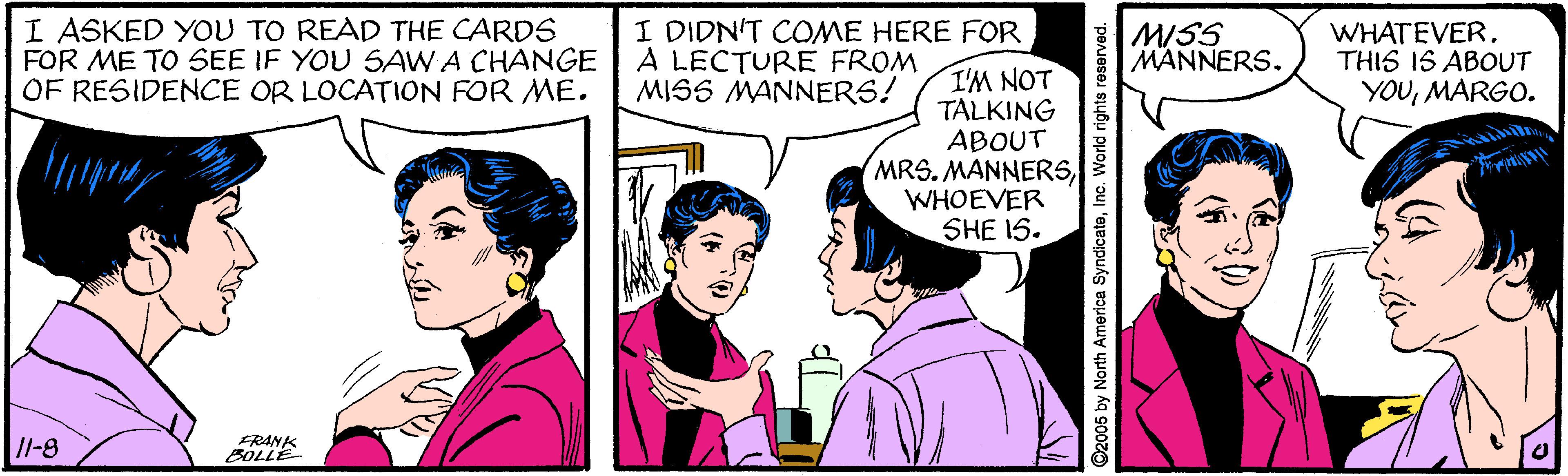 Font OCR: I ASKED YOU TO READ THE CARDS FOR ME TO SEE IF YOU SAW A CHANGE OF RESIDENCE OR LOCATION FOR ME. I DIDN'T COME HERE FOR A LECTURE FROM MISS MANNERS! MISS MANNERS. WHATEVER. THIS IS ABOUT YOUMARGO. I'M NOT TALKING ABOUT MRS. MANNERSWHOEVER SHE 15. /l-8 FRANK BOLLE by North America SyndicateInc. World rights reserved. I ASKED YOU TO READ THE CARDS FOR ME TO SEE IF YOU SAW A CHANGE OF RESIDENCE OR LOCATION FOR ME. I DIDN'T COME HERE FOR A LECTURE FROM MISS MANNERS! MISS MANNERS. WHATEVER. THIS IS ABOUT YOUMARGO. I'M NOT TALKING ABOUT MRS. MANNERSWHOEVER SHE 15. /l-8 FRANK BOLLE by North America SyndicateInc. World rights reserved.